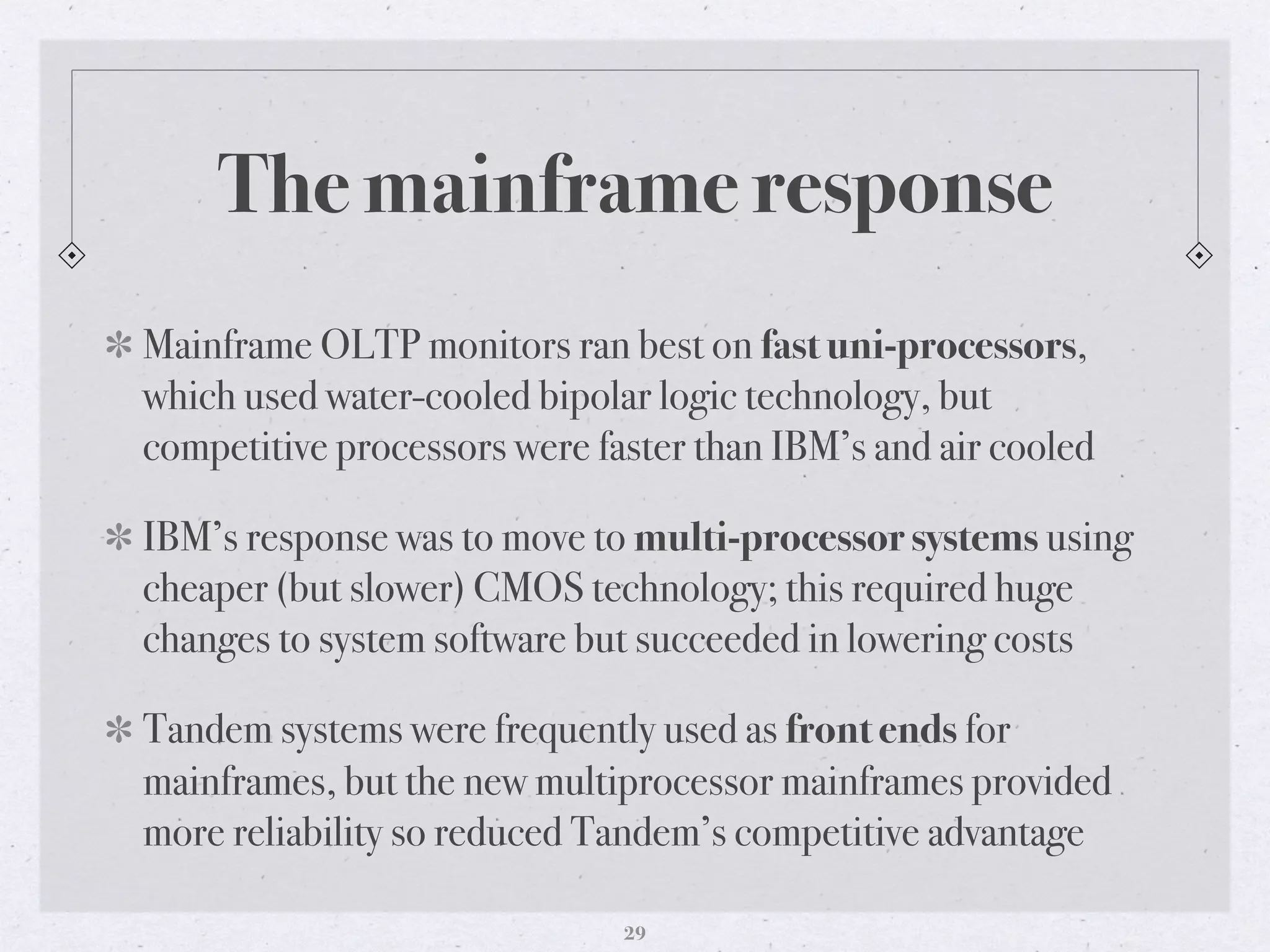 The mainframe response
Mainframe OLTP monitors ran best on fast uni-processors,
which used water-cooled bipolar logic technology, but
competitive processors were faster than IBM’s and air cooled
IBM’s response was to move to multi-processor systems using
cheaper (but slower) CMOS technology; this required huge
changes to system software but succeeded in lowering costs
Tandem systems were frequently used as front ends for
mainframes, but the new multiprocessor mainframes provided
more reliability so reduced Tandem’s competitive advantage
29
 