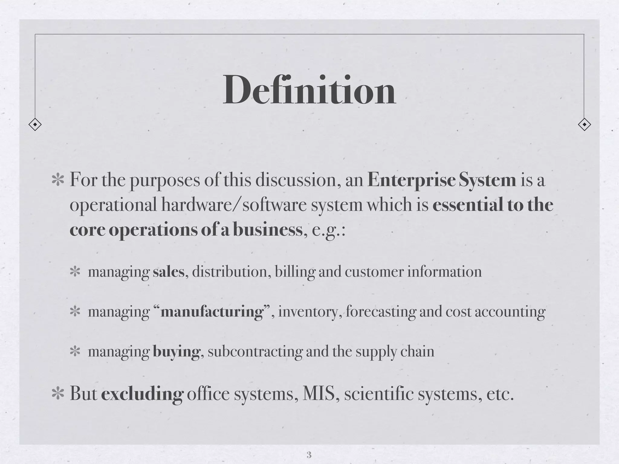 Definition
For the purposes of this discussion, an Enterprise System is a
operational hardware/software system which is essential to the
core operations of a business, e.g.:
managing sales, distribution, billing and customer information
managing “manufacturing”, inventory, forecasting and cost accounting
managing buying, subcontracting and the supply chain
But excluding office systems, MIS, scientific systems, etc.
3
 