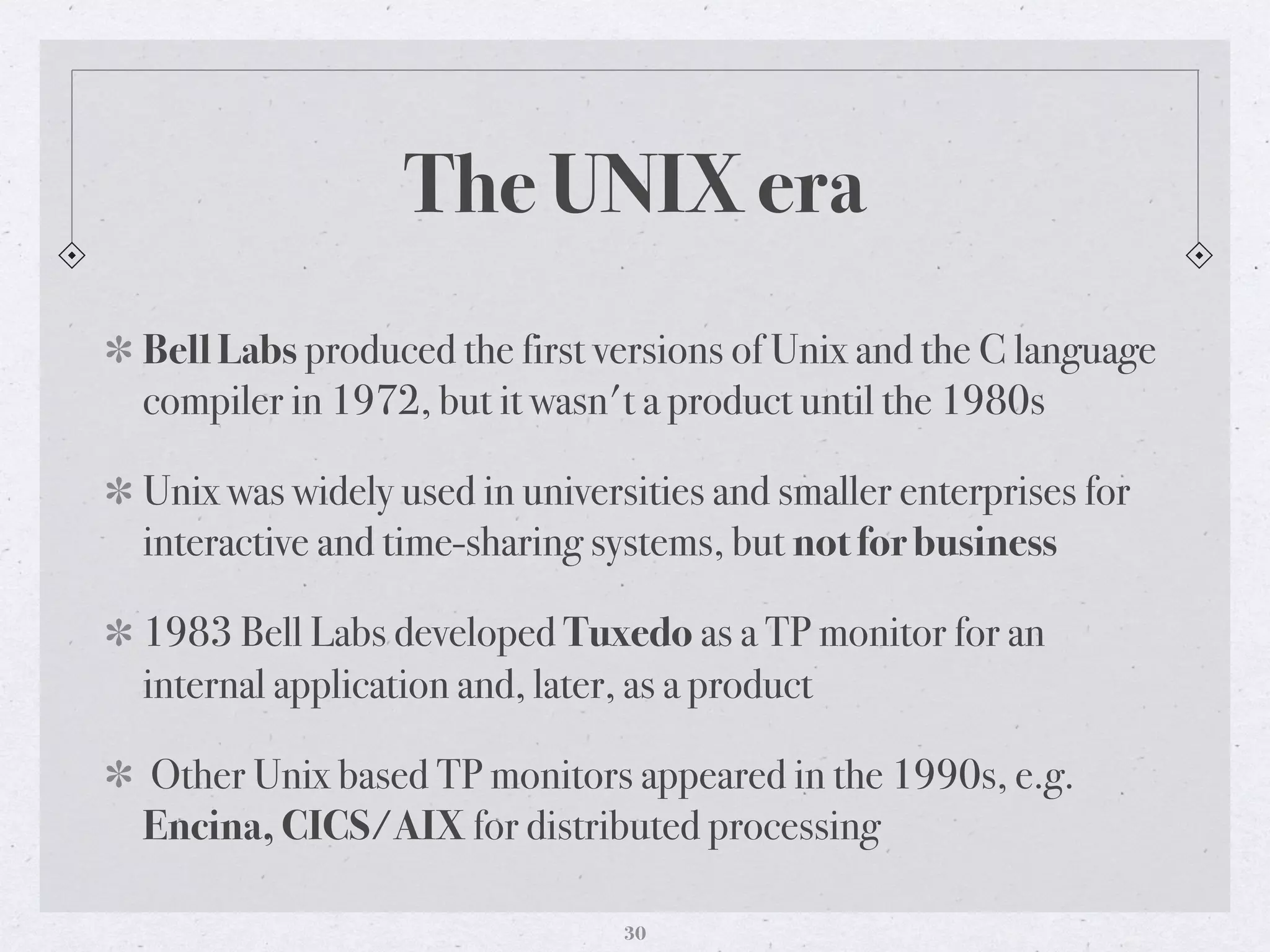 The UNIX era
Bell Labs produced the first versions of Unix and the C language
compiler in 1972, but it wasn't a product until the 1980s
Unix was widely used in universities and smaller enterprises for
interactive and time-sharing systems, but not for business
1983 Bell Labs developed Tuxedo as a TP monitor for an
internal application and, later, as a product
Other Unix based TP monitors appeared in the 1990s, e.g.
Encina, CICS/AIX for distributed processing
30
 