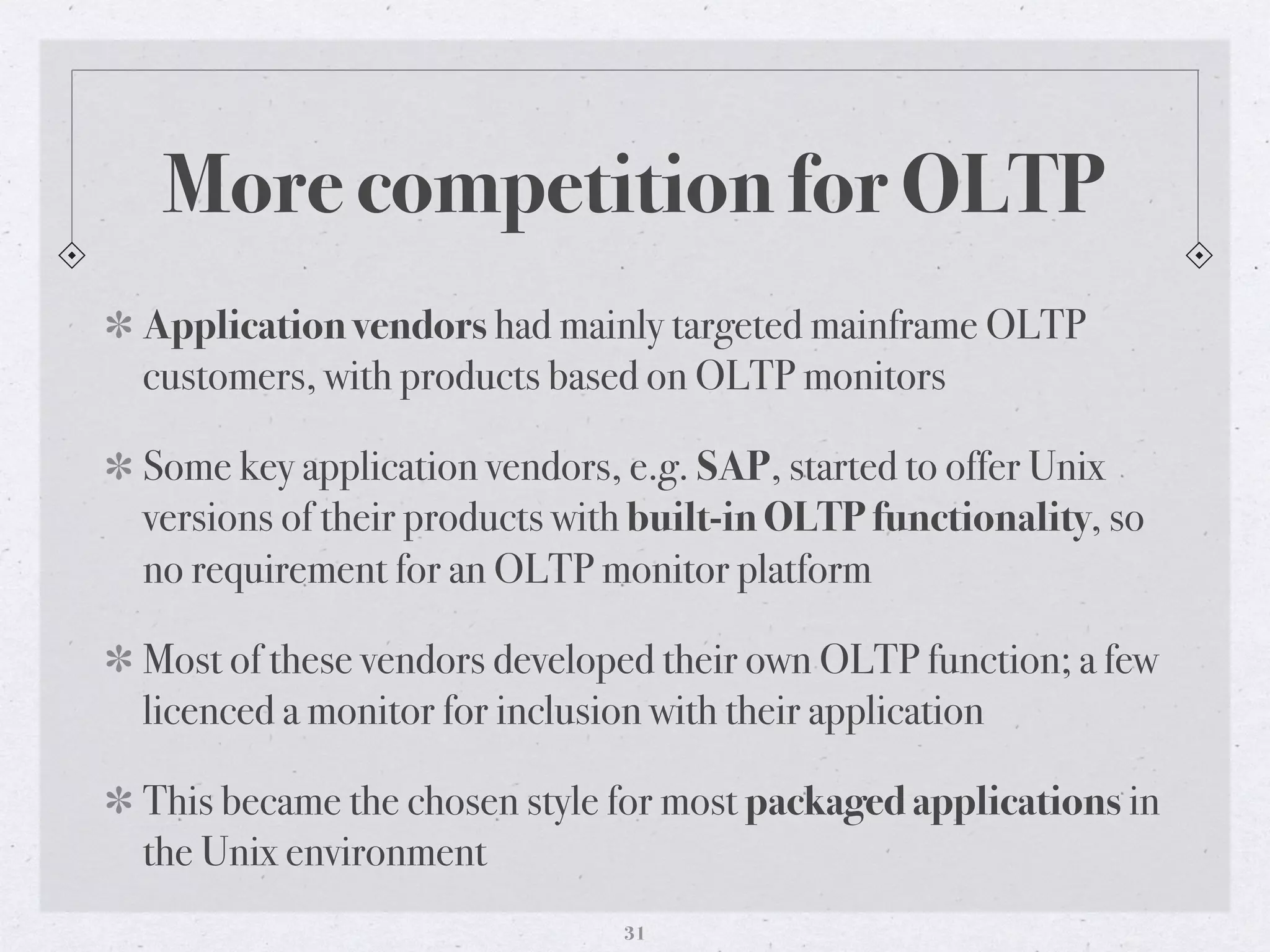 More competition for OLTP
Application vendors had mainly targeted mainframe OLTP
customers, with products based on OLTP monitors
Some key application vendors, e.g. SAP, started to offer Unix
versions of their products with built-in OLTP functionality, so
no requirement for an OLTP monitor platform
Most of these vendors developed their own OLTP function; a few
licenced a monitor for inclusion with their application
This became the chosen style for most packaged applications in
the Unix environment
31
 