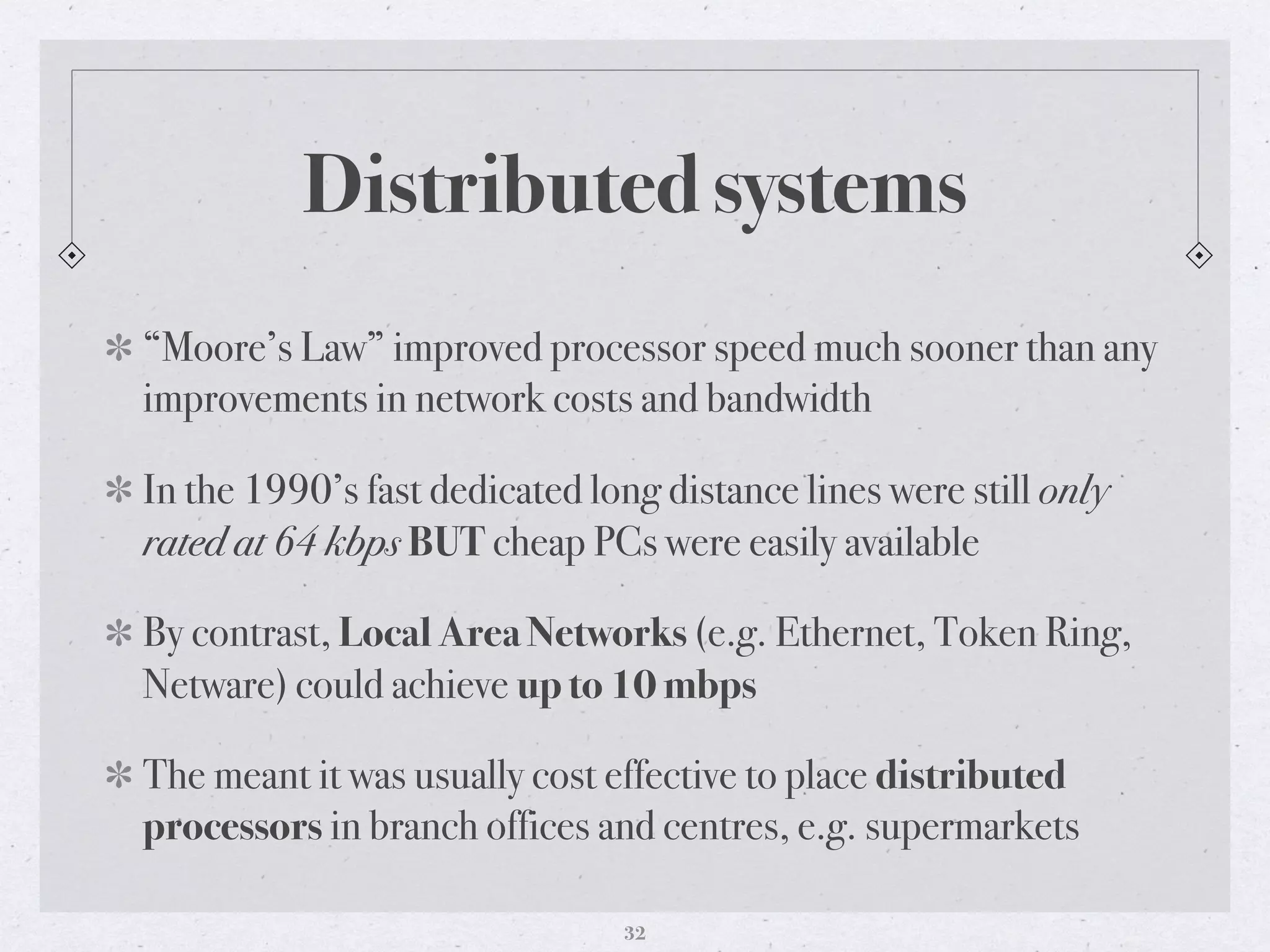 Distributed systems
“Moore’s Law” improved processor speed much sooner than any
improvements in network costs and bandwidth
In the 1990’s fast dedicated long distance lines were still only
rated at 64 kbps BUT cheap PCs were easily available
By contrast, Local Area Networks (e.g. Ethernet, Token Ring,
Netware) could achieve up to 10 mbps
The meant it was usually cost effective to place distributed
processors in branch offices and centres, e.g. supermarkets
32
 