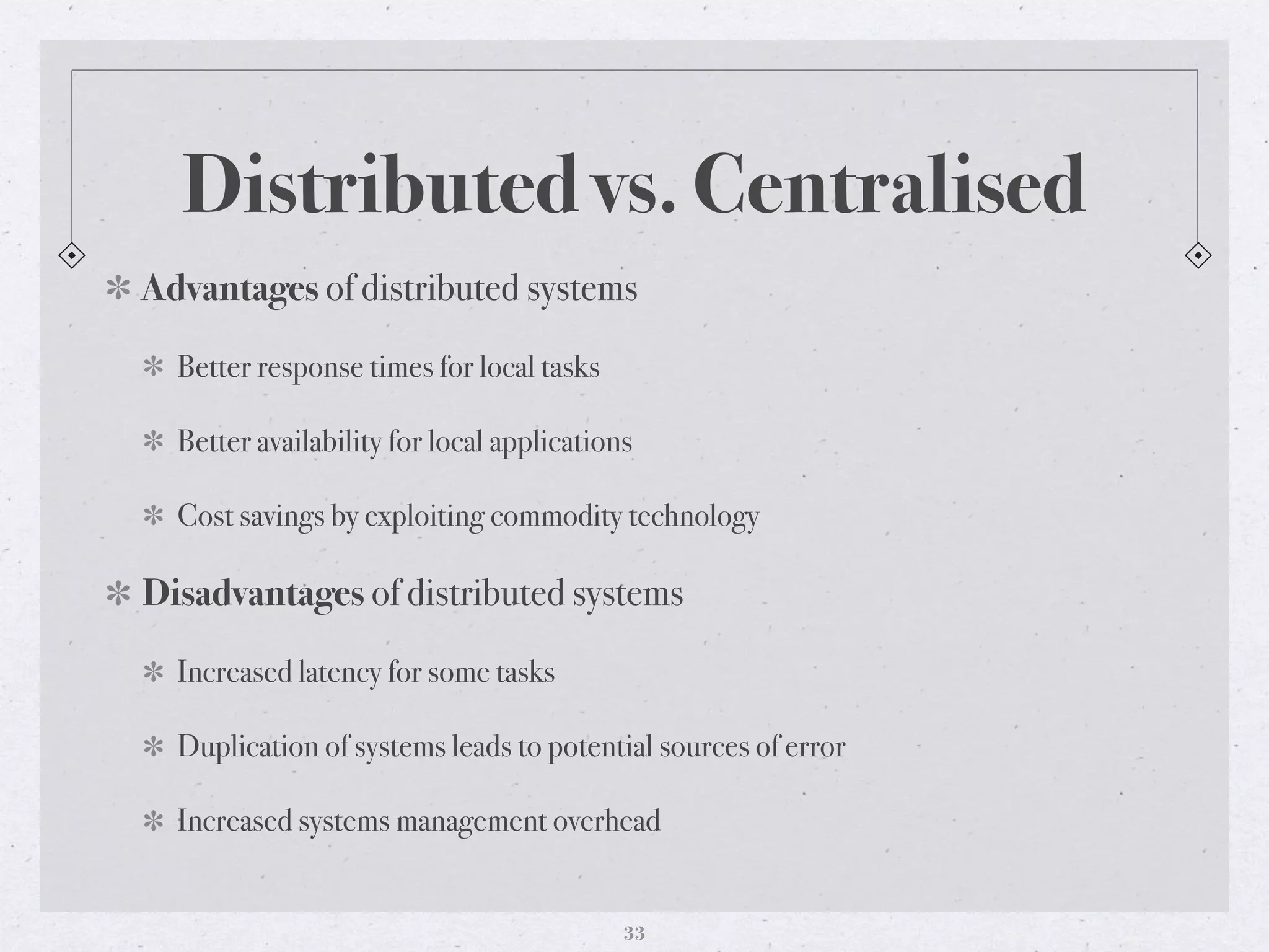 Distributed vs. Centralised
Advantages of distributed systems
Better response times for local tasks
Better availability for local applications
Cost savings by exploiting commodity technology
Disadvantages of distributed systems
Increased latency for some tasks
Duplication of systems leads to potential sources of error
Increased systems management overhead
33
 