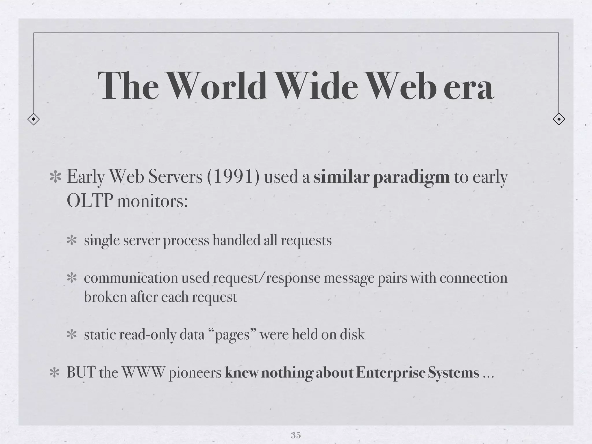 The World Wide Web era
Early Web Servers (1991) used a similar paradigm to early
OLTP monitors:
single server process handled all requests
communication used request/response message pairs with connection
broken after each request
static read-only data “pages” were held on disk
BUT the WWW pioneers knew nothing about Enterprise Systems …
35
 