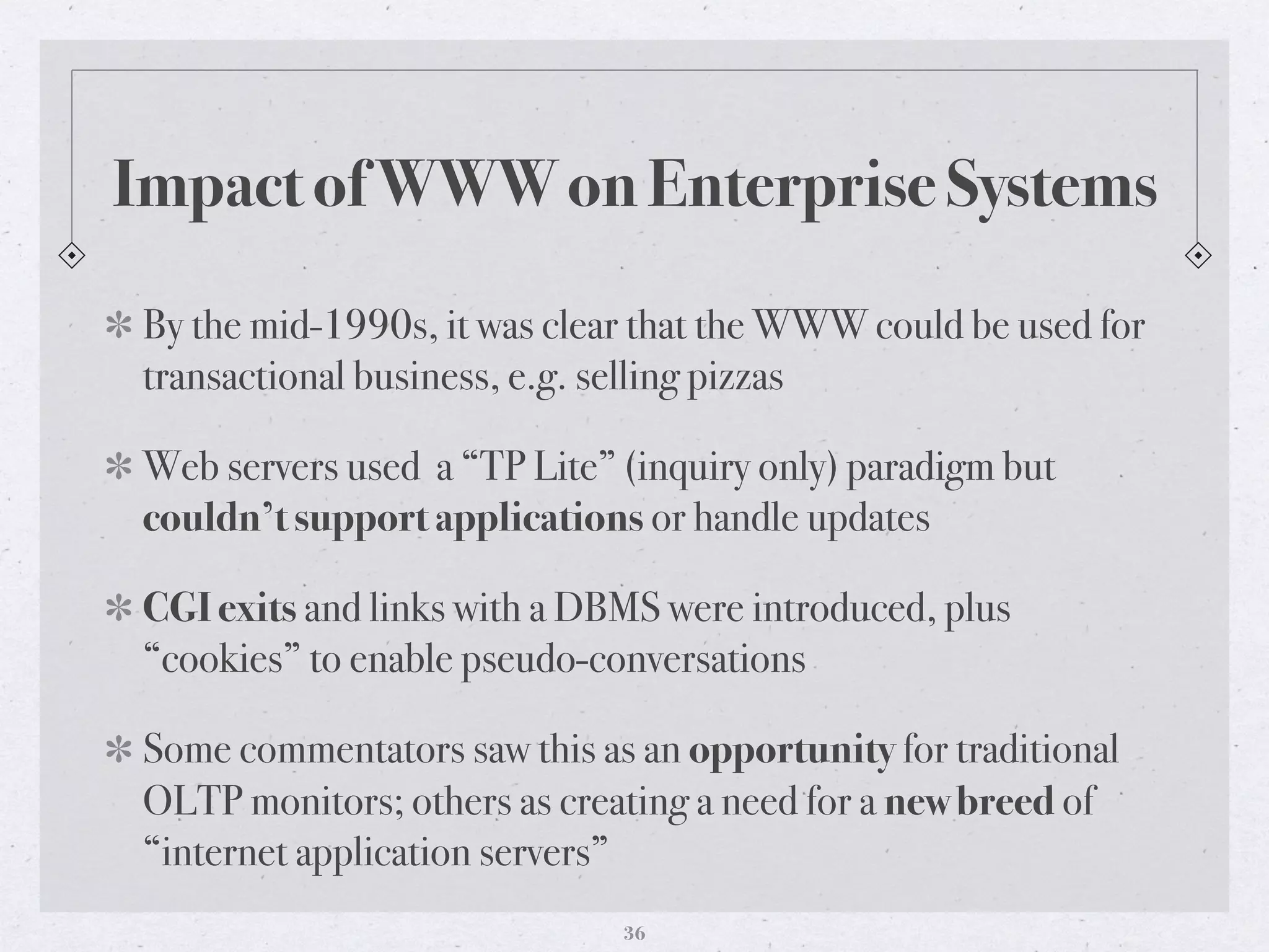Impact of WWW on Enterprise Systems
By the mid-1990s, it was clear that the WWW could be used for
transactional business, e.g. selling pizzas
Web servers used a “TP Lite” (inquiry only) paradigm but
couldn’t support applications or handle updates
CGI exits and links with a DBMS were introduced, plus
“cookies” to enable pseudo-conversations
Some commentators saw this as an opportunity for traditional
OLTP monitors; others as creating a need for a new breed of
“internet application servers”
36
 