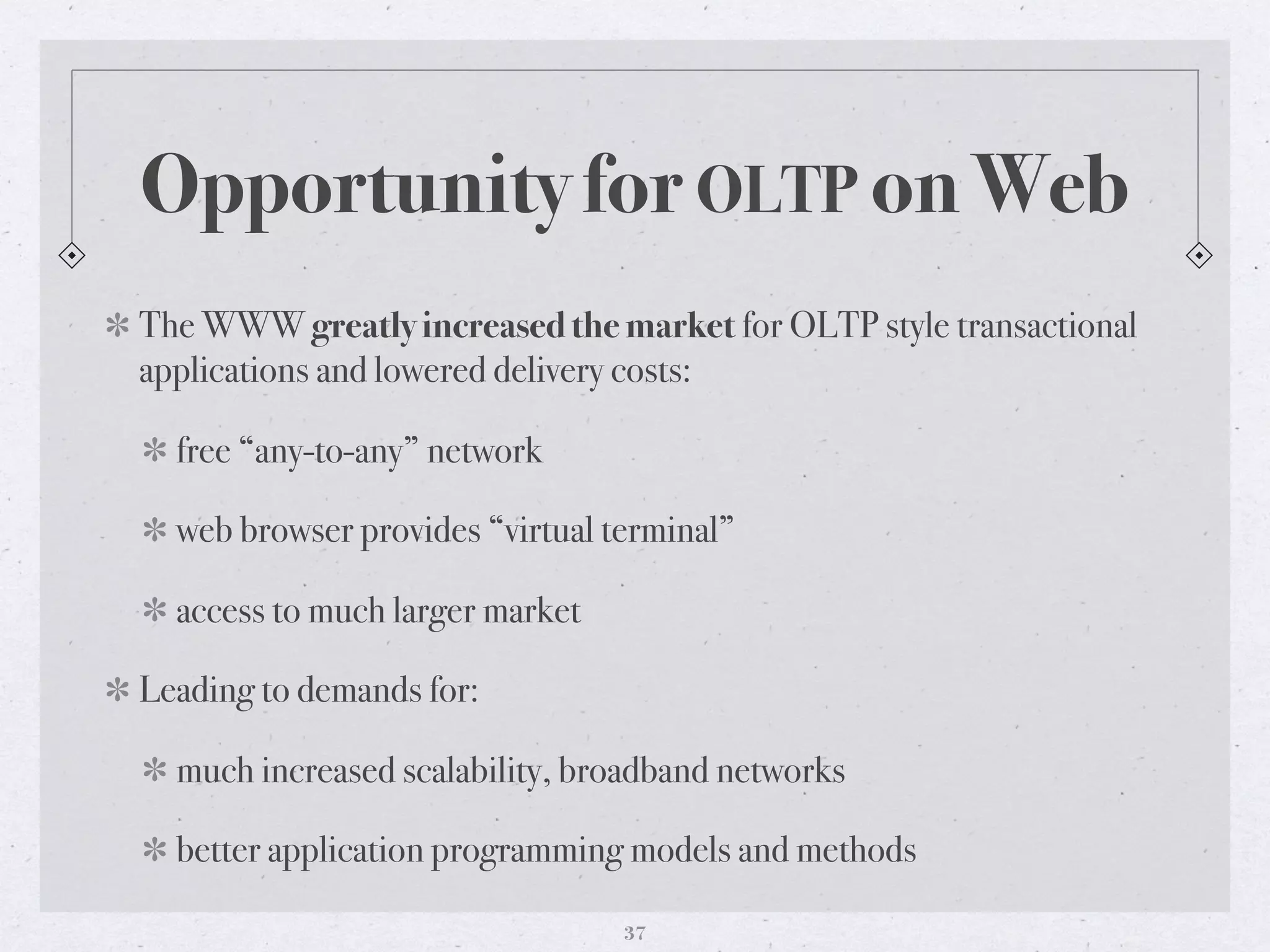 Opportunity for OLTP on Web
The WWW greatly increased the market for OLTP style transactional
applications and lowered delivery costs:
free “any-to-any” network
web browser provides “virtual terminal”
access to much larger market
Leading to demands for:
much increased scalability, broadband networks
better application programming models and methods
37
 