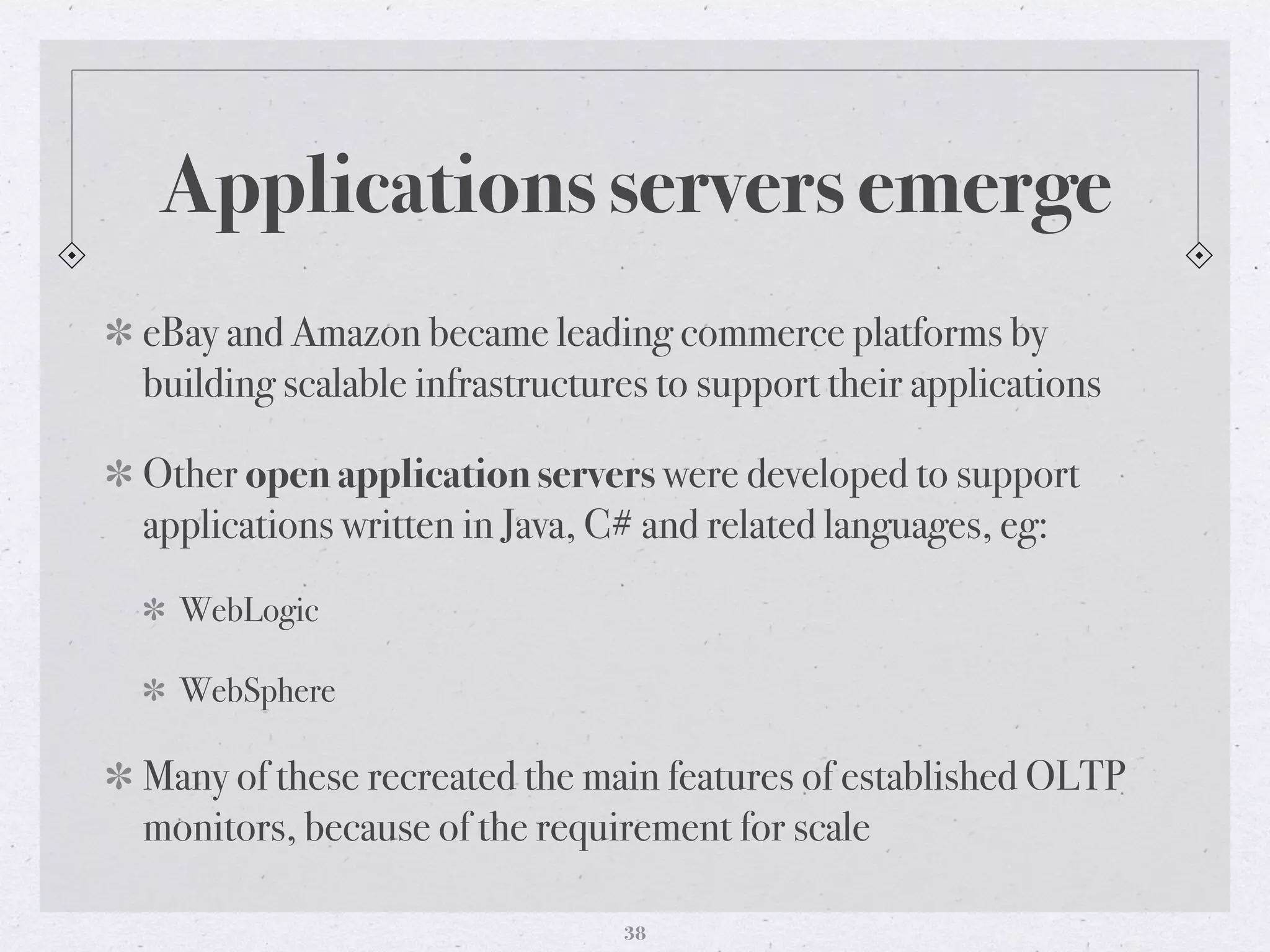 Applications servers emerge
eBay and Amazon became leading commerce platforms by
building scalable infrastructures to support their applications
Other open application servers were developed to support
applications written in Java, C# and related languages, eg:
WebLogic
WebSphere
Many of these recreated the main features of established OLTP
monitors, because of the requirement for scale
38
 