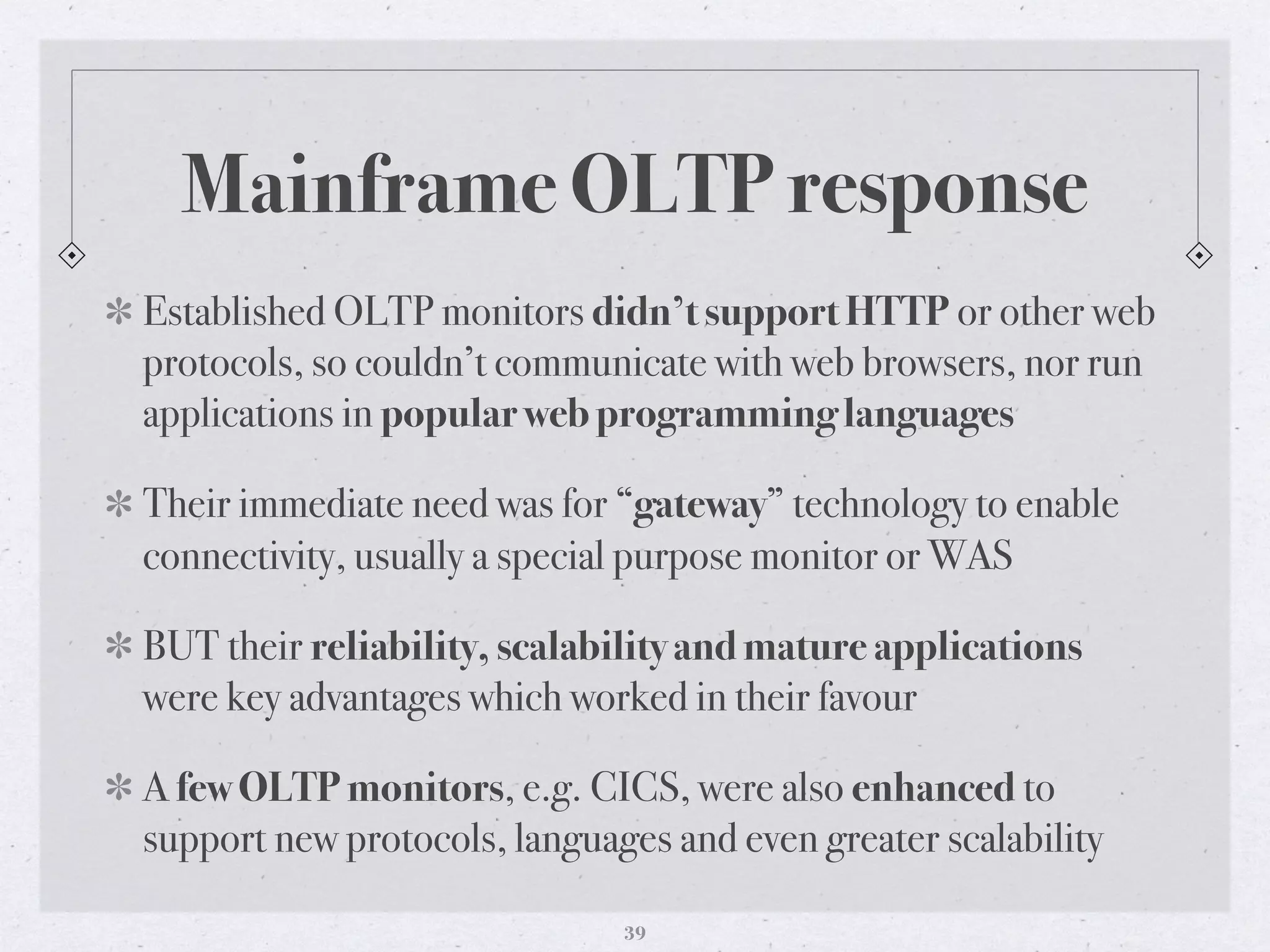Mainframe OLTP response
Established OLTP monitors didn’t support HTTP or other web
protocols, so couldn’t communicate with web browsers, nor run
applications in popular web programming languages
Their immediate need was for “gateway” technology to enable
connectivity, usually a special purpose monitor or WAS
BUT their reliability, scalability and mature applications
were key advantages which worked in their favour
A few OLTP monitors, e.g. CICS, were also enhanced to
support new protocols, languages and even greater scalability
39
 