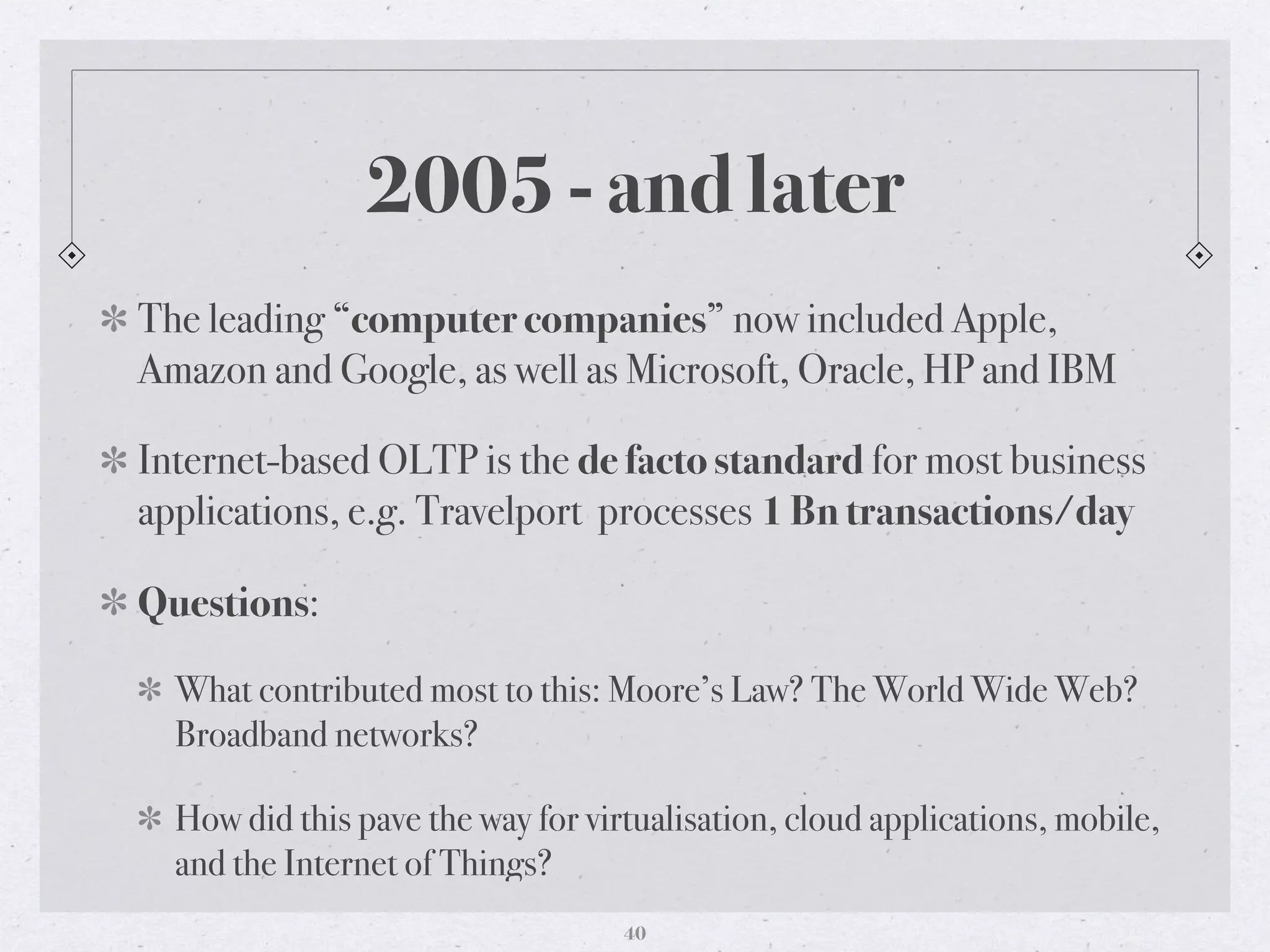 2005 - and later
The leading “computer companies” now included Apple,
Amazon and Google, as well as Microsoft, Oracle, HP and IBM
Internet-based OLTP is the de facto standard for most business
applications, e.g. Travelport processes 1 Bn transactions/day
Questions:
What contributed most to this: Moore’s Law? The World Wide Web?
Broadband networks?
How did this pave the way for virtualisation, cloud applications, mobile,
and the Internet of Things?
40
 