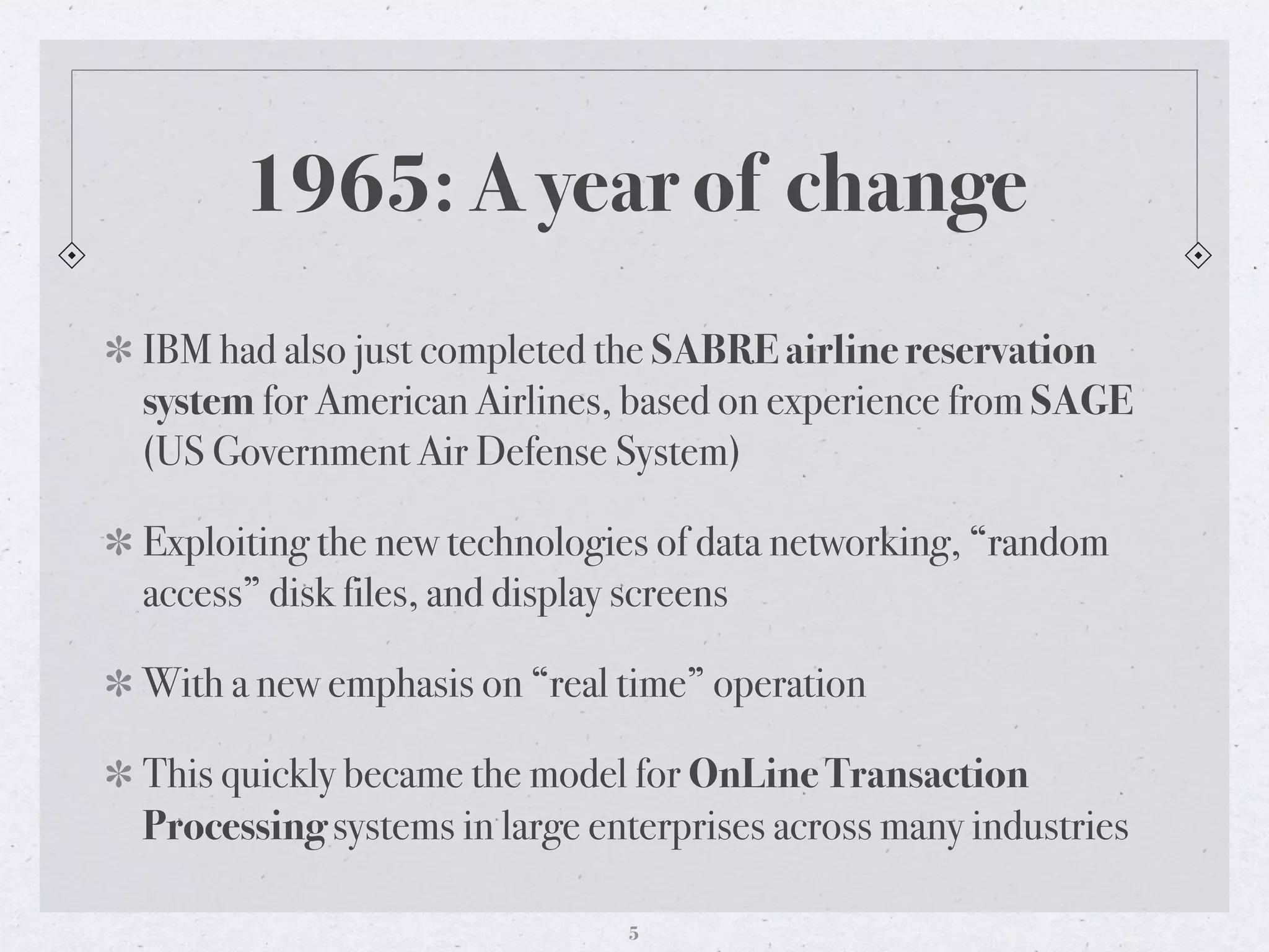 1965: A year of change
IBM had also just completed the SABRE airline reservation
system for American Airlines, based on experience from SAGE
(US Government Air Defense System)
Exploiting the new technologies of data networking, “random
access” disk files, and display screens
With a new emphasis on “real time” operation
This quickly became the model for OnLine Transaction
Processing systems in large enterprises across many industries
5
 