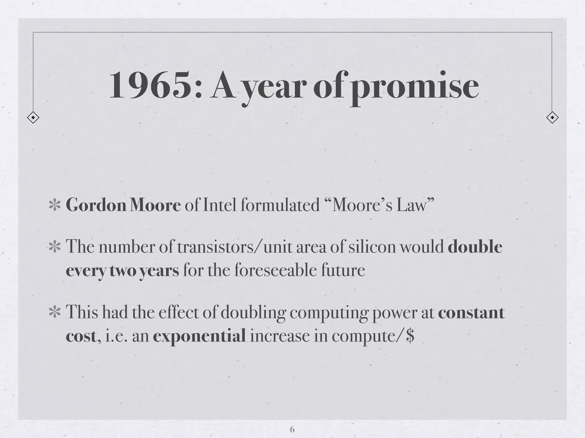 1965: A year of promise
Gordon Moore of Intel formulated “Moore’s Law”
The number of transistors/unit area of silicon would double
every two years for the foreseeable future
This had the effect of doubling computing power at constant
cost, i.e. an exponential increase in compute/$
6
 