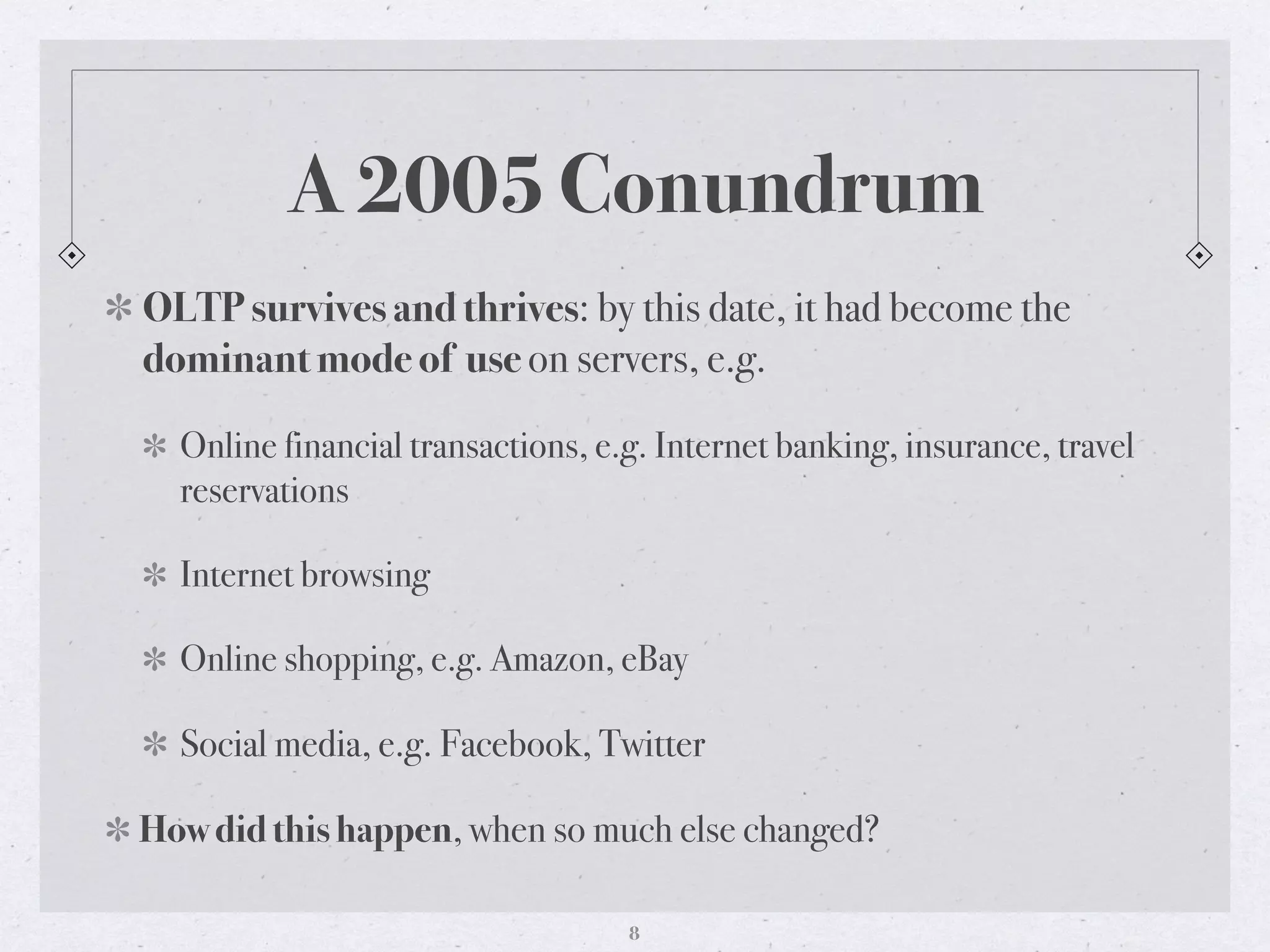 A 2005 Conundrum
OLTP survives and thrives: by this date, it had become the
dominant mode of use on servers, e.g.
Online financial transactions, e.g. Internet banking, insurance, travel
reservations
Internet browsing
Online shopping, e.g. Amazon, eBay
Social media, e.g. Facebook, Twitter
How did this happen, when so much else changed?
8
 