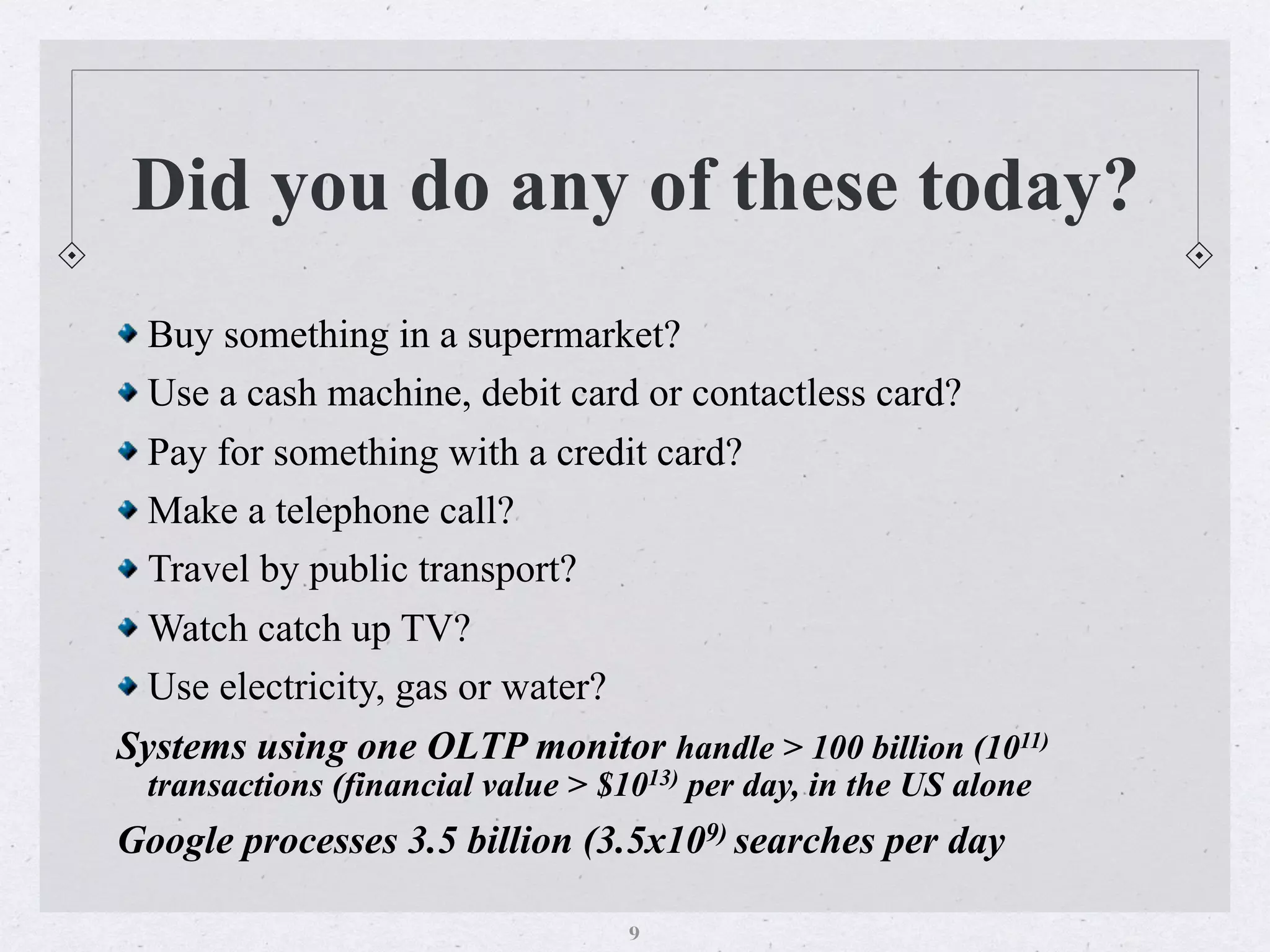 Did you do any of these today?
Buy something in a supermarket?
Use a cash machine, debit card or contactless card?
Pay for something with a credit card?
Make a telephone call?
Travel by public transport?
Watch catch up TV?
Use electricity, gas or water?
Systems using one OLTP monitor handle > 100 billion (1011)
transactions (financial value > $1013) per day, in the US alone
Google processes 3.5 billion (3.5x109) searches per day
9
 
