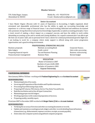 Bhaskar Satwara
570, Vishal Nagar, Isanpur, Mobile No. +91- 9924376744
Ahmedabad GJ-382443 E-mail:- bhaskarsathwara@gmail.com
Senior Accountant
I have Master Degree (M.com) with 4+ years of Experience in Accounting. A highly organized, detail
orientated and dependable professional who has the ability to apply my accounting knowledge and
experience to a diverse range of financial issues. I am a hard-working, dedicated and ambitious Accountant
who possesses strong theoretical and practical knowledge of generally accepted accounting principles. I have
a track record of making a direct impact on a company’s success, and have the ability to work within
demanding accounting cycles and to month-end closing deadlines. As a superb communicator I am able to get
the best out of junior staff, and on personal level I have a desire for continual professional growth. Right now
I am looking to work for a company where study support is offered along with career progression
opportunities and a good working environment.
PROFESSIONAL STRENGTHS INCLUDE
Business proposals Maintain accounting Book Corporate finance,
Sales ledgers Credit control Sales order processing
Preparing financial reports Tax and Business Planning Business restructuring
Financial project management Business Plans Review budget
EDUCATION
Master of Commerce-2007
Bachelor of Laws (LLB)-2005
Bachelor of Commerce-2001
Gujarat University
PROFESSIONAL EXPERIENCE
SinceJanuary 2009to TillDate–workingwith PrashantEngineering Co.asanAssistantAccountant
RESPONSIBILITIES:-
 Maintainingbooksof Accounts.
 InvoicingandPreparationof ReceivablesandPayablesstatement.
 ProcessingPayroll&issuingof pay stubs.
 PreparingVATreturns,TDSreturns, ServiceTax,Entry TaxandExcise.
 BankReconciliationandonlineall types’transaction.
 Maintainingproperstock& ledgers.
 Workingexperiencewithvendors&preparationof invoices.
 Preparingweekly,monthlyreport.
FromJune2007 toDecember2009-workedwithBerger Paints (I) ltdasa Account Assistant
RESPONSIBILITIES:-
 Verifyingtheaccuracyof invoicesandotheraccountingdocumentsorrecords.
 Updateand maintainaccountingjournals,ledgersandother recordsdetailingfinancialbusiness
transactions(e.g.,disbursements,expense vouchers,receipts,accountspayable).
 Entersdata intocomputersystemusingdefinedcomputerprograms
 