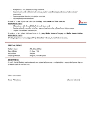  Compiledata and preparea variety of reports.
 Reconcilesrecordswithinternalcompanyemployeesandmanagement,orexternalvendorsor
customers.
 Recommendsactionstoresolvediscrepancies.
 Investigatesquestionabledata.
FromMarch2006 toJune2007-workedwithSaga Laboratoriesasa Office Assistant
RESPONSIBILITIES:-
 Maintainas a Sale Record,Bills,Petty cash,Answered,
 Redirectedandresponded to(whereappropriate)incomingcallsandrecordedmessages
 Store& DispatchRecordmaintain.
FromMarch2005 toFeb.2006-workedwithOrgMargMarketResearch Companyasa Market Research Officer
RESPONSIBILITIES:-
WorkingExperiencevarioustypeof Projectlike,TataTelecom,Maruti Motors,Rosanna.
PERSONAL DETAILS
FathersName : Mr. Chandubhai
Dateof Birth : 1st June 1980
Nationality : Indian.
Language Known : English,Hindi,Gujarati
DECLARATION:-
I certify thatalltheinformationaboveiscorrectandreferencesareavailableif they areneededhoping thatmy
experiencewillbeusefultoyou.
Date:- 20.07.2016
Place:-Ahmedabad (BhaskarSatwara)
 