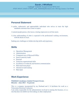 Personal Statement
A polite, enthusiastic and approachable individual who strives to meet the high
standards customers have come to expect.
A natural people person, who leaves a lasting impression on all she meets.
A clear understanding of what is expected in the professional working environment,
with the desire to excel.
Seeking new challenges to further develop skills and experience.
Skills
• Operations Management
• Administration
• Competent user of Microsoft Office
• Stock Control & Audit
• Punctual
• Tenacious organisational skills
• Excellence in written & oral business communication
• Motivated team player
• Attested at multi-tasking
• Data input
Work Experience
Whitfield Consultancy Limited Newport Gwent.
Director – June 2013 – To present
This is a company incorporated by my Husband and I. It facilitates his work as a
Telecomms/Electrical Contractor.
I am solely responsible for the administration involved in running this business, it is a
role that does not inhibit me from taking on other employment.
Sarah J Whitfield
“Ashleigh” Goldcliff, Newport Gwent NP18 2AX
07825 345167 | 01633 273859 | sarah_whitfield@btconnect.com | Driving Licence | Car Owner
 