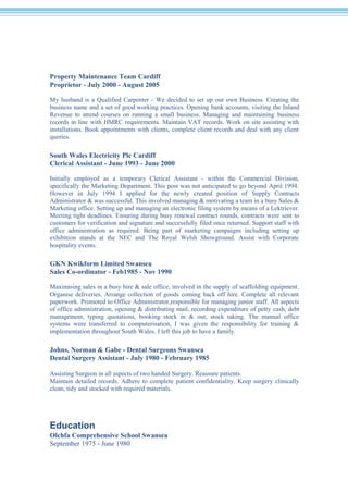 Property Maintenance Team Cardiff
Proprietor - July 2000 - August 2005
My husband is a Qualified Carpenter - We decided to set up our own Business. Creating the
business name and a set of good working practices. Opening bank accounts, visiting the Inland
Revenue to attend courses on running a small business. Managing and maintaining business
records in line with HMRC requirements. Maintain VAT records. Work on site assisting with
installations. Book appointments with clients, complete client records and deal with any client
queries.
South Wales Electricity Plc Cardiff
Clerical Assistant - June 1993 - June 2000
Initially employed as a temporary Clerical Assistant - within the Commercial Division,
specifically the Marketing Department. This post was not anticipated to go beyond April 1994.
However in July 1994 I applied for the newly created position of Supply Contracts
Administrator & was successful. This involved managing & motivating a team in a busy Sales &
Marketing office. Setting up and managing an electronic filing system by means of a Lektriever.
Meeting tight deadlines. Ensuring during busy renewal contract rounds, contracts were sent to
customers for verification and signature and successfully filed once returned. Support staff with
office administration as required. Being part of marketing campaigns including setting up
exhibition stands at the NEC and The Royal Welsh Showground. Assist with Corporate
hospitality events.
GKN Kwikform Limited Swansea
Sales Co-ordinator - Feb1985 - Nov 1990
Maximising sales in a busy hire & sale office, involved in the supply of scaffolding equipment.
Organise deliveries. Arrange collection of goods coming back off hire. Complete all relevant
paperwork. Promoted to Office Administrator,responsible for managing junior staff. All aspects
of office administration, opening & distributing mail, recording expenditure of petty cash, debt
management, typing quotations, booking stock in & out, stock taking. The manual office
systems were transferred to computerisation, I was given the responsibility for training &
implementation throughout South Wales. I left this job to have a family.
Johns, Norman & Gabe - Dental Surgeons Swansea
Dental Surgery Assistant - July 1980 - February 1985
Assisting Surgeon in all aspects of two handed Surgery. Reassure patients.
Maintain detailed records. Adhere to complete patient confidentiality. Keep surgery clinically
clean, tidy and stocked with required materials.
Education
Olchfa Comprehensive School Swansea
September 1975 - June 1980
 