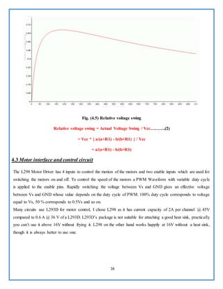 16
Fig. (4.5) Relative voltage swing
Relative voltage swing = Actual Voltage Swing / Vcc……….(2)
= Vcc * { a/(a+R1) - b/(b+R1) } / Vcc
= a/(a+R1) - b/(b+R1)
4.3 Motor interface and control circuit
The L298 Motor Driver has 4 inputs to control the motion of the motors and two enable inputs which are used for
switching the motors on and off. To control the speed of the motors a PWM Waveform with variable duty cycle
is applied to the enable pins. Rapidly switching the voltage between Vs and GND gives an effective voltage
between Vs and GND whose value depends on the duty cycle of PWM. 100% duty cycle corresponds to voltage
equal to Vs, 50 % corresponds to 0.5Vs and so on.
Many circuits use L293D for motor control, I chose L298 as it has current capacity of 2A per channel @ 45V
compared to 0.6 A @ 36 V of a L293D. L293D’s package is not suitable for attaching a good heat sink, practically
you can’t use it above 16V without frying it. L298 on the other hand works happily at 16V without a heat sink,
though it is always better to use one.
 