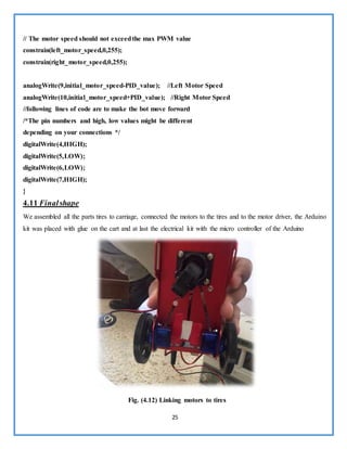 25
// The motor speed should not exceedthe max PWM value
constrain(left_motor_speed,0,255);
constrain(right_motor_speed,0,255);
analogWrite(9,initial_motor_speed-PID_value); //Left Motor Speed
analogWrite(10,initial_motor_speed+PID_value); //Right Motor Speed
//following lines of code are to make the bot move forward
/*The pin numbers and high, low values might be different
depending on your connections */
digitalWrite(4,HIGH);
digitalWrite(5,LOW);
digitalWrite(6,LOW);
digitalWrite(7,HIGH);
}
4.11 Finalshape
We assembled all the parts tires to carriage, connected the motors to the tires and to the motor driver, the Arduino
kit was placed with glue on the cart and at last the electrical kit with the micro controller of the Arduino
Fig. (4.12) Linking motors to tires
 