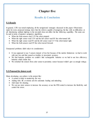 27
Chapter five
Results & Conclusion
5.1 Results
In general, LTR was tested employing all the navigational strategies discussed in this paper. Observation
made for every proposed strategy show that the robot is capable of navigating the line with no difficulties at
all. Introducing ambient lighting to the test pitch does not affect the line following capability. The same can
be said in terms of junction navigation algorithms.
 When the both sensors read 3.5V the robot stopped.
 When the right sensor read 3.5V and the left sensor read 0V the robot turned left.
 When the right sensor read 0V and the left sensor read 3.5 V the robot turned right.
 When the both sensors read 0V the robot moved forward.
Unexpected problems didn't take it in consideration:
 It was supposed to use 5 sensors instead of two but because of the market limitations we had to work
with just two and that caused us troubles in movement accuracy.
 We had batteries problem we couldn’t find rechargeable batteries so we had to use less efficiency
batteries which drains fast.
 We switched the sensors from color sensor to proximity sensor because it didn’t give us enough voltage.
5.2 Proposal for future work
Many developing can achieve to the project like:
 A camera to help in monitoring the way.
 Adding fork- lift or robotic arm for automatic loading and unloading.
 Add wiper for cleaning.
 We can use more sensors to increase the accuracy or use the PID control to increase the flexibility and
control the errors.
 