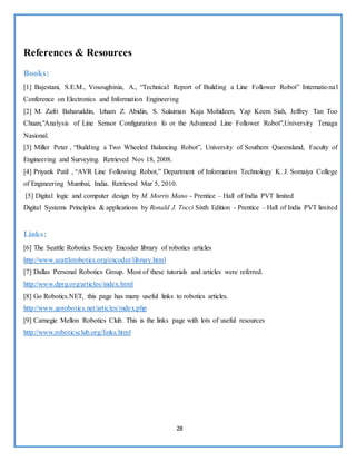 28
References & Resources
Books:
[1] Bajestani, S.E.M., Vosoughinia, A., “Technical Report of Building a Line Follower Robot” International
Conference on Electronics and Information Engineering
[2] M. Zafri Baharuddin, Izham Z. Abidin, S. Sulaiman Kaja Mohideen, Yap Keem Siah, Jeffrey Tan Too
Chuan,"Analysis of Line Sensor Configuration fo or the Advanced Line Follower Robot",University Tenaga
Nasional.
[3] Miller Peter , “Building a Two Wheeled Balancing Robot”, University of Southern Queensland, Faculty of
Engineering and Surveying. Retrieved Nov 18, 2008.
[4] Priyank Patil , “AVR Line Following Robot,” Department of Information Technology K. J. Somaiya College
of Engineering Mumbai, India. Retrieved Mar 5, 2010.
[5] Digital logic and computer design by M. Morris Mano - Prentice – Hall of India PVT limited
Digital Systems Principles & applications by Ronald J. Tocci Sixth Edition - Prentice – Hall of India PVT limited
Links:
[6] The Seattle Robotics Society Encoder library of robotics articles
http://www.seattlerobotics.org/encoder/library.html
[7] Dallas Personal Robotics Group. Most of these tutorials and articles were referred.
http://www.dprg.org/articles/index.html
[8] Go Robotics.NET, this page has many useful links to robotics articles.
http://www.gorobotics.net/articles/index.php
[9] Carnegie Mellon Robotics Club. This is the links page with lots of useful resources
http://www.roboticsclub.org/links.html
 