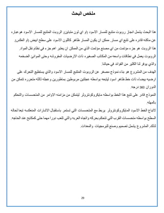 29
‫ملخص‬‫البحث‬
‫هذا‬‫البحث‬‫يشمل‬‫انجاز‬‫روبوت‬‫متتبع‬‫للمسار‬‫االسود‬(‫او‬‫اي‬‫لون‬‫متباين‬,)‫الروبت‬‫المتتبع‬‫للمسار‬‫االسود‬‫هوعباره‬
‫عن‬‫ماكنه‬‫قادره‬‫على‬‫تتبع‬‫اي‬‫مسار‬,‫ممكن‬‫ان‬‫يكون‬‫المسار‬‫ظاهر‬‫كاللون‬‫االسود‬‫على‬‫سطح‬‫ابيض‬(‫او‬‫العكس‬,)
‫هذا‬‫الروبت‬‫هو‬‫جزء‬‫مؤتمت‬‫من‬‫اي‬‫مصنع‬‫مؤتمت‬‫الذي‬‫من‬‫الممكن‬‫ان‬‫يعتبر‬‫اهم‬‫جزء‬‫في‬‫نظام‬‫نقل‬‫المواد‬,
‫الروبوت‬‫يعمل‬‫في‬‫نطاقات‬‫واسعه‬‫من‬‫المكاتب‬‫الصغيره‬‫ذات‬‫االرضيات‬‫المفروشه‬‫وحتى‬‫الموانئ‬‫الضخمه‬
‫والذي‬‫يوفر‬‫لنا‬‫الكثير‬‫من‬‫الفوائد‬‫في‬‫حياتنا‬.
‫الهدف‬‫من‬‫المشروع‬‫هو‬‫بناء‬‫نموذج‬‫مصغر‬‫عن‬‫الروبوت‬‫المتتبع‬‫للمسار‬‫االسود‬‫والذي‬‫يستطيع‬‫التحرك‬‫على‬
‫ارضيه‬‫بيضاء‬‫ذات‬‫خط‬‫ظاهر‬‫اسود‬‫ليتبعه‬‫بواسط‬‫ه‬‫عجلتين‬‫مربوطين‬‫بماطورين‬‫وعجله‬‫ثالثه‬‫متحرره‬‫تتمكن‬‫من‬
‫الدوران‬063‫درجه‬.
‫النموذج‬‫قادر‬‫على‬‫تتبع‬‫هذا‬‫الخط‬‫بواسطه‬‫مايكروكونترولر‬‫ليتمكن‬‫من‬‫مزامنه‬‫االوامر‬‫من‬‫المتحسسات‬‫وال‬‫تحكم‬
‫بالمهله‬.
‫التباع‬‫الخط‬‫االسود‬‫المايكروكونترولر‬‫يربط‬‫مع‬‫المتحسسات‬‫التي‬‫تستمر‬‫باستقبال‬‫االشارات‬‫المنعكسه‬‫تبعا‬‫ل‬‫حاله‬
‫السطح‬‫بواسطه‬‫متحسسات‬‫القرب‬‫التي‬‫تتحكم‬‫بحركه‬‫واتجاه‬‫العربه‬‫والتي‬‫تلعب‬‫دورا‬‫مهما‬‫حتى‬‫كمكابح‬‫عند‬‫الحاجه‬.
‫لذلك‬,‫المشروع‬‫يشمل‬‫تصميم‬‫وصنع‬‫والمعدات‬ ‫للبرمجيات‬.
 