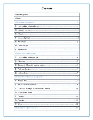 I
Contents
Acknowledgments
Abstract
Chapter One: Introduction…………………...…………………………………………1
1.1 Line tracking robot definition………………...…………………………………….1
1.2 Literature review……………………………………..………………………….….1
1.3 Objective…………..………………………………………………………………..1
1.4 Scopes of project…………………..………………………………………………..2
1.5 Advantages……..…………………………………………………………………..2
1.6 Disadvantages………..……………………………………………………………..2
1.7 Applications…………..…………………………………………………………….3
Chapter Two: Robot Design……………………………………………………………4
2.1 Line tracking robot principle……..………………………………………………...4
2.2 Algorithm…..………………………………………………………………………5
2.3 Theory of differential steering system…………………..…………………………6
2.4 Path specification………… ………………………………………………………7
2.5 Methodology………..……………………………………………………………...7
Chapter Three: Hardware components………..………………………………………..8
3.1 Arduino Uno……..…………………………………………………………………8
3.2 The AVR microcontroller…..……………………………………………………...9
3.3 L298 dual H-bridge motor controller module………..…………………………...10
3.4 IR proximity sensor……………..………………………………………………...11
3.5 Carriage……..…………………………………………………………………….11
3.6 Batteries………………….……………………………………………………….12
3.7 Wires…..………………………………………………………………………….12
Chapter Four: Implementation………………………………………………………..13
 