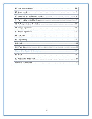 II
4.1 Main board schematic……..……………………………………………………...13
4.2 Sensor circuit…..………………………………………………………………….15
4.3 Motor interface and control circuit…………..……………………………………16
4.4 The H-bridge control hardware..………………………………………………….17
4.5 PMW specification & calculation…………..…………………………………….18
4.6 Voltage experiment…………..…………………………………………………...19
4.7 Process explanation…………..…………………………………………………...20
4.8 Flow chart…………………..……………………………………………………..21
4.9 Programming………………..…………………………………………………….22
4.10 Code……………………………………………………………………………...22
4.11 Final shape……………………………………………………………………….25
Chapter Five: Results & Conclusion……………………………………...…………..27
5.1 Results…..………..……………………………………………………………….27
5.2 Proposal for future work………………..…………………………………………27
References & resources..………..…………………………………………………….28
 