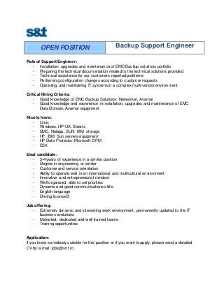 OPEN POSITION Backup Support Engineer
Role of Support Engineer:
- Installation, upgrades and maintenance of EMC Backup solutions portfolio
- Preparing the technical documentation related to the technical solutions provided
- Technical assistance for our customers reported problems
- Performing configuration changes according to customer requests
- Operating and maintaining IT systems in a complex multi-vendor environment
Critical Hiring Criteria:
- Good knowledge of EMC Backup Solutions: Networker, Avamar
- Good knowledge and experience in installation, upgrades and maintenance of EMC
Data Domain, Avamar equipment
Nice to have:
- Linux
- Windows, HP-UX, Solaris
- EMC, Netapp, SUN, IBM storage
- HP, IBM, Sun servers equipment
- HP Data Protector, Microsoft DPM
- ESX
Ideal candidate:
- 3-4 years of experience in a similar position
- Degree in engineering or similar
- Customer and service orientation
- Ability to operate well in an international and multicultural environment
- Innovative and entrepreneurial mindset
- Well organized, able to set priorities
- Dynamic and good communications skills
- English language
- Driving license B
Job offering:
- Extremely dynamic and interesting work environment, permanently updated to the IT
business evolutions
- Motivated, dedicated and well trained teams
- Training opportunities
Application:
If you know somebody suitable for this position or if you want to apply, please send a detailed
CV by e-mail: jobs@snt.ro
 