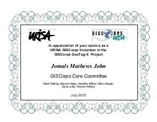  
 
 
 
 
 
 
 
 
 
 
 
 
 
In appreciation of your service as a 
URISA GISCorps Volunteer in the 
GISCorps GeoTag­X  Project 
 
 
Jomals Mathews John 
 
GISCorps Core Committee 
 
Mark Salling, Dianne Haley, Heather Milton, Allen Ibaugh, 
Dave Litke, Shoreh Elhami 
 
July 2015 
 
 