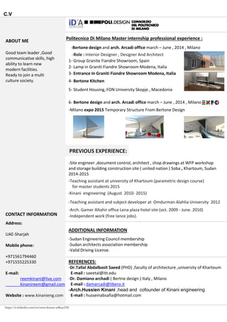 C.V
ABOUT ME 
Politecnico Di Milano Master internship professional experience :
Bertone design and arch Arcadi office march June 2014 Milano
Good team leader ,Good 
communicative skills, high 
ability to learn new 
modern facilities.
Ready to join a multi 
culture society.
‐Bertone design and arch. Arcadi office march – June , 2014 , Milano
‐Role : Interior Designer , Designer And Architect 
1‐ Group Granite Fiandre Showroom, Spain  
2‐ Lamp in Graniti Fiandre Showroom Modena, Italia
4‐ Bertone Kitchen 
3‐ Entrance In Graniti Fiandre Showroom Modena, Italia
5‐ Student Housing, FON University Skopje , Macedonia 
‐Milano expo 2015 Temporary Structure From Bertone Design 
6‐ Bertone design and arch. Arcadi office march – June , 2014 , Milano
PREVIOUS EXPERIENCE:
‐Site engineer ,document control, architect , shop drawings at WFP workshop 
and storage building construction site ( united nation ) Soba , Khartoum, Sudan 
2014‐2015
‐Teaching assistant at university of Khartoum (parametric design course) 
for master students 2015
‐Kinani engineering  (August  2010‐ 2015)  
ADDITIONAL INFORMATION
CONTACT INFORMATION
Address:
UAE‐Sharjah
‐Arch. Gamer Altahir office Lena plaza hotel site (oct. 2009 ‐ June. 2010)
‐Teaching assistant and subject developer at  Omdurman Alahlia University  2012
‐Independent work (free lance jobs).
‐Sudan Engineering Council membership
‐Sudan architects association membership
‐Valid Driving License.
Mobile phone:
+971561794460
+971555225330
E‐mail:
REFERENCES:
‐Dr.Tallal Abdalbasit Saeed (PHD) ,faculty of architecture ,university of Khartoum
E‐mail : saeetal@itt.edu E mail:
reemkinani@live.com
kinanireem@gmail.com
Website : www.kinanieng.com
@
‐Dr. Damiano archadi ( Bertne design ) Italy , Milano
E‐mail : damarcadi@libero.it
-Arch.Hussien Kinani ,head and cofounder of Kinani engineering
E‐mail : husseinabsafia@hotmail.com
https://it.linkedin.com/in/reem-kinani-a4baa358
 