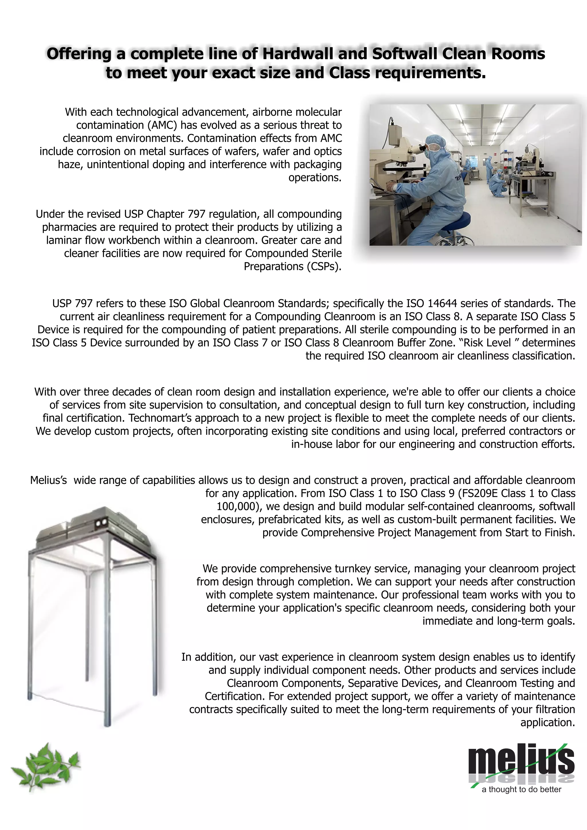 With each technological advancement, airborne molecular
contamination (AMC) has evolved as a serious threat to
cleanroom environments. Contamination effects from AMC
include corrosion on metal surfaces of wafers, wafer and optics
haze, unintentional doping and interference with packaging
operations.
Under the revised USP Chapter 797 regulation, all compounding
pharmacies are required to protect their products by utilizing a
laminar flow workbench within a cleanroom. Greater care and
cleaner facilities are now required for Compounded Sterile
Preparations (CSPs).
USP 797 refers to these ISO Global Cleanroom Standards; specifically the ISO 14644 series of standards. The
current air cleanliness requirement for a Compounding Cleanroom is an ISO Class 8. A separate ISO Class 5
Device is required for the compounding of patient preparations. All sterile compounding is to be performed in an
ISO Class 5 Device surrounded by an ISO Class 7 or ISO Class 8 Cleanroom Buffer Zone. “Risk Level ” determines
the required ISO cleanroom air cleanliness classification.
With over three decades of clean room design and installation experience, we're able to offer our clients a choice
of services from site supervision to consultation, and conceptual design to full turn key construction, including
final certification. Technomart’s approach to a new project is flexible to meet the complete needs of our clients.
We develop custom projects, often incorporating existing site conditions and using local, preferred contractors or
in-house labor for our engineering and construction efforts.
Melius’s wide range of capabilities allows us to design and construct a proven, practical and affordable cleanroom
for any application. From ISO Class 1 to ISO Class 9 (FS209E Class 1 to Class
100,000), we design and build modular self-contained cleanrooms, softwall
enclosures, prefabricated kits, as well as custom-built permanent facilities. We
provide Comprehensive Project Management from Start to Finish.
We provide comprehensive turnkey service, managing your cleanroom project
from design through completion. We can support your needs after construction
with complete system maintenance. Our professional team works with you to
determine your application's specific cleanroom needs, considering both your
immediate and long-term goals.
In addition, our vast experience in cleanroom system design enables us to identify
and supply individual component needs. Other products and services include
Cleanroom Components, Separative Devices, and Cleanroom Testing and
Certification. For extended project support, we offer a variety of maintenance
contracts specifically suited to meet the long-term requirements of your filtration
application.
Offering a complete line of Hardwall and Softwall Clean Rooms
to meet your exact size and Class requirements.
 