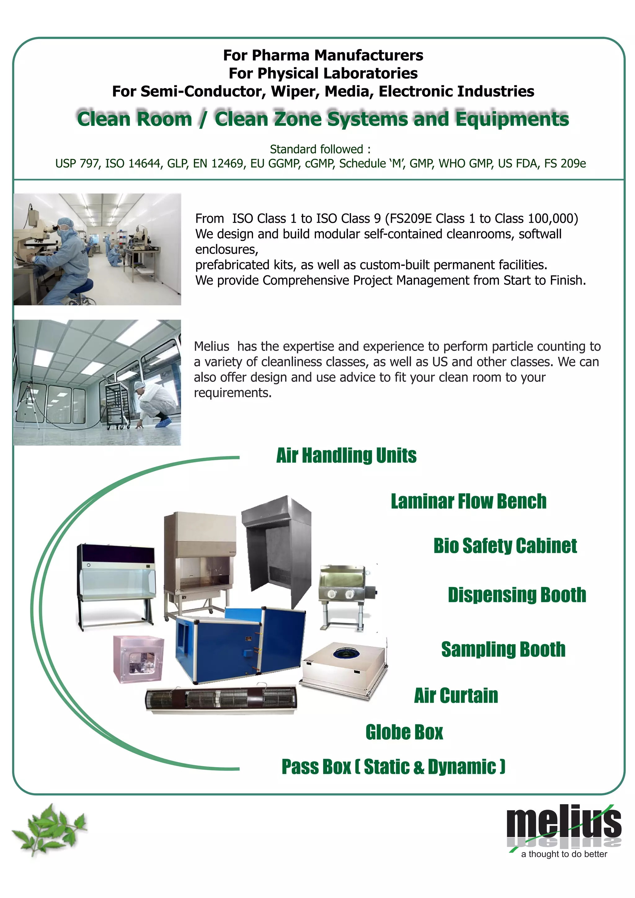 Melius has the expertise and experience to perform particle counting to
a variety of cleanliness classes, as well as US and other classes. We can
also offer design and use advice to fit your clean room to your
requirements.
Air Handling Units
Laminar Flow Bench
Bio Safety Cabinet
Dispensing Booth
Sampling Booth
Pass Box ( Static & Dynamic )
Globe Box
Air Curtain
Standard followed :
USP 797, ISO 14644, GLP, EN 12469, EU GGMP, cGMP, Schedule ‘M’, GMP, WHO GMP, US FDA, FS 209e
For Pharma Manufacturers
For Physical Laboratories
For Semi-Conductor, Wiper, Media, Electronic Industries
Clean Room / Clean Zone Systems and Equipments
From ISO Class 1 to ISO Class 9 (FS209E Class 1 to Class 100,000)
We design and build modular self-contained cleanrooms, softwall
enclosures,
prefabricated kits, as well as custom-built permanent facilities.
We provide Comprehensive Project Management from Start to Finish.
 