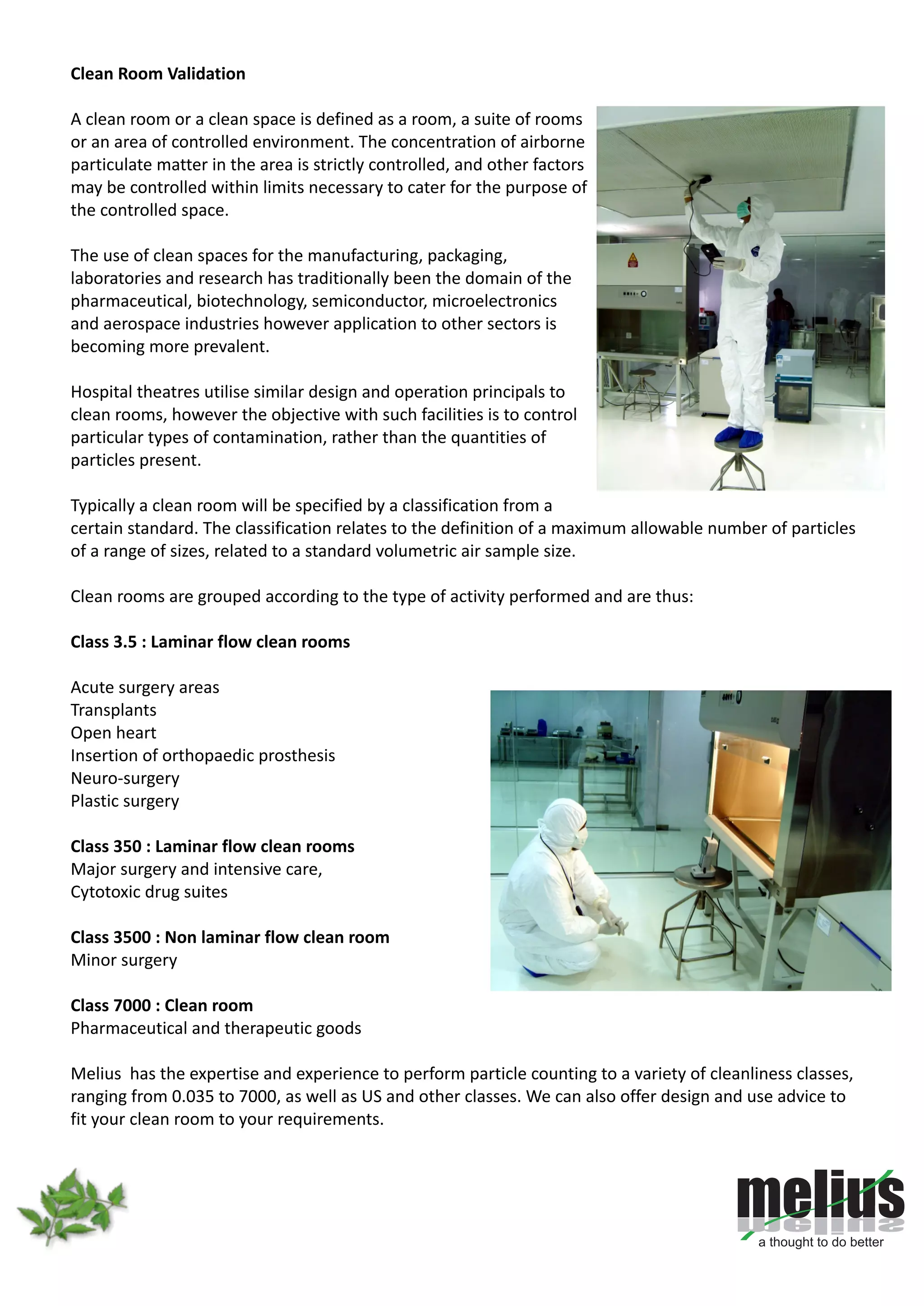 Clean Room Validation
A clean room or a clean space is defined as a room, a suite of rooms
or an area of controlled environment. The concentration of airborne
particulate matter in the area is strictly controlled, and other factors
may be controlled within limits necessary to cater for the purpose of
the controlled space.
The use of clean spaces for the manufacturing, packaging,
laboratories and research has traditionally been the domain of the
pharmaceutical, biotechnology, semiconductor, microelectronics
and aerospace industries however application to other sectors is
becoming more prevalent.
Hospital theatres utilise similar design and operation principals to
clean rooms, however the objective with such facilities is to control
particular types of contamination, rather than the quantities of
particles present.
Typically a clean room will be specified by a classification from a
certain standard. The classification relates to the definition of a maximum allowable number of particles
of a range of sizes, related to a standard volumetric air sample size.
Clean rooms are grouped according to the type of activity performed and are thus:
Class 3.5 : Laminar flow clean rooms
Acute surgery areas
Transplants
Open heart
Insertion of orthopaedic prosthesis
Neuro-surgery
Plastic surgery
Class 350 : Laminar flow clean rooms
Major surgery and intensive care,
Cytotoxic drug suites
Class 3500 : Non laminar flow clean room
Minor surgery
Class 7000 : Clean room
Pharmaceutical and therapeutic goods
Melius has the expertise and experience to perform particle counting to a variety of cleanliness classes,
ranging from 0.035 to 7000, as well as US and other classes. We can also offer design and use advice to
fit your clean room to your requirements.
 