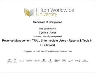 Certificate of Completion
This certifies that
Cynthia Jones
Has successfully completed
Revenue Management TRAIL (Intermediate Users - Reports & Tools in
HGI hotels)
Completed on 12/27/2008 05:38 AM Eastern Standard Time
 