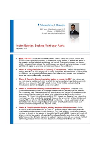 Indian Equities: Seeking
06 January 2015
What’s the Gist – While year 2014 saw markets rally on the back of hope
2015 brings an amazing opportunity for Investors in Indian equities to witness real revival of
the economy and participate in a multi
which I believe will play out over the next few years
portfolio with a goal of generating alpha consistently over the next 5 years.
Theme 1: Falling Inflation leads to Lowering
lately (CPI at 4.4% in Nov), largely due to easin
coupled with low IIP growth presents
Autos are the top picks among the sectors.
Theme 2: Revival in Economic activities leading to recovery in GDP
cut cycle begins, credit growth picks up which kick starts manufacturing and other economic
activities in an economy. Thus GDP growth revives.
Infrastructure, Cement and Capital goods among other.
Theme 3: Implementation of
government has been focused on bringing in new reforms and policies to get the economy
back on growth track. The government
amendment of Land acquisition bill,
Insurance FDI (Foreign Direct Investment) limit, GST (Goods and Sales tax) and Labour law
reforms are yet to be amended or approved. However, the government is likely to imp
majority of these reforms in the first half of its 5
benefited are the Power, integrated power producers for self use like steel, metals and
cement, Insurance companies and Industrial sector.
Theme 4: Global Commodities
economic growth remains sluggish as China (2
due to slowing investments and credit tightening. Euro zone economy remains fragile as they
continue to struggle to find way out of financial crisis hit back in 2008. However,
prices remaining low coup
global economy (ex China) is expected to gradually improve, which will see recovery in global
commodity prices as demand resumes.
Azharuddin A Mansiya
CFA Level 3 Candidate, June 2015
Phone: +91 9930307208
E-mail: a.a.mansiya@gmail.com
Indian Equities: Seeking Multi-year Alpha
While year 2014 saw markets rally on the back of hope
2015 brings an amazing opportunity for Investors in Indian equities to witness real revival of
the economy and participate in a multi-year bull market. This report discusses four themes
which I believe will play out over the next few years and accordingly have designed a model
portfolio with a goal of generating alpha consistently over the next 5 years.
Theme 1: Falling Inflation leads to Lowering of Interest rates – Inflation has been falling
lately (CPI at 4.4% in Nov), largely due to easing food prices. Recent slump in crude oil pric
coupled with low IIP growth presents a perfect case for RBI to cut interest rates. Banks and
Autos are the top picks among the sectors.
Revival in Economic activities leading to recovery in GDP
cut cycle begins, credit growth picks up which kick starts manufacturing and other economic
activities in an economy. Thus GDP growth revives. Prefer cyclical sectors including
Infrastructure, Cement and Capital goods among other.
e 3: Implementation of key government reforms and policies
government has been focused on bringing in new reforms and policies to get the economy
The government has already began with the coal blocks allocation and
dment of Land acquisition bill, While other major reforms like Mineral ore mining,
Insurance FDI (Foreign Direct Investment) limit, GST (Goods and Sales tax) and Labour law
reforms are yet to be amended or approved. However, the government is likely to imp
majority of these reforms in the first half of its 5-year tenure, I believe. Major sectors to get
benefited are the Power, integrated power producers for self use like steel, metals and
cement, Insurance companies and Industrial sector.
Commodities cycle recovers as global economy revives
economic growth remains sluggish as China (2nd
largest economy) continues to slowdown
due to slowing investments and credit tightening. Euro zone economy remains fragile as they
continue to struggle to find way out of financial crisis hit back in 2008. However,
prices remaining low coupled with easing of monetary policies by respective central banks,
global economy (ex China) is expected to gradually improve, which will see recovery in global
commodity prices as demand resumes. Sectors like metals and Oil & Gas will benefit.
While year 2014 saw markets rally on the back of hope of revival, year
2015 brings an amazing opportunity for Investors in Indian equities to witness real revival of
year bull market. This report discusses four themes
and accordingly have designed a model
portfolio with a goal of generating alpha consistently over the next 5 years.
Inflation has been falling
ecent slump in crude oil prices
cut interest rates. Banks and
Revival in Economic activities leading to recovery in GDP – As interest rate
cut cycle begins, credit growth picks up which kick starts manufacturing and other economic
Prefer cyclical sectors including
– The new Modi
government has been focused on bringing in new reforms and policies to get the economy
the coal blocks allocation and
hile other major reforms like Mineral ore mining,
Insurance FDI (Foreign Direct Investment) limit, GST (Goods and Sales tax) and Labour law
reforms are yet to be amended or approved. However, the government is likely to implement
year tenure, I believe. Major sectors to get
benefited are the Power, integrated power producers for self use like steel, metals and
as global economy revives – Global
largest economy) continues to slowdown
due to slowing investments and credit tightening. Euro zone economy remains fragile as they
continue to struggle to find way out of financial crisis hit back in 2008. However, with crude oil
led with easing of monetary policies by respective central banks,
global economy (ex China) is expected to gradually improve, which will see recovery in global
ectors like metals and Oil & Gas will benefit.
 