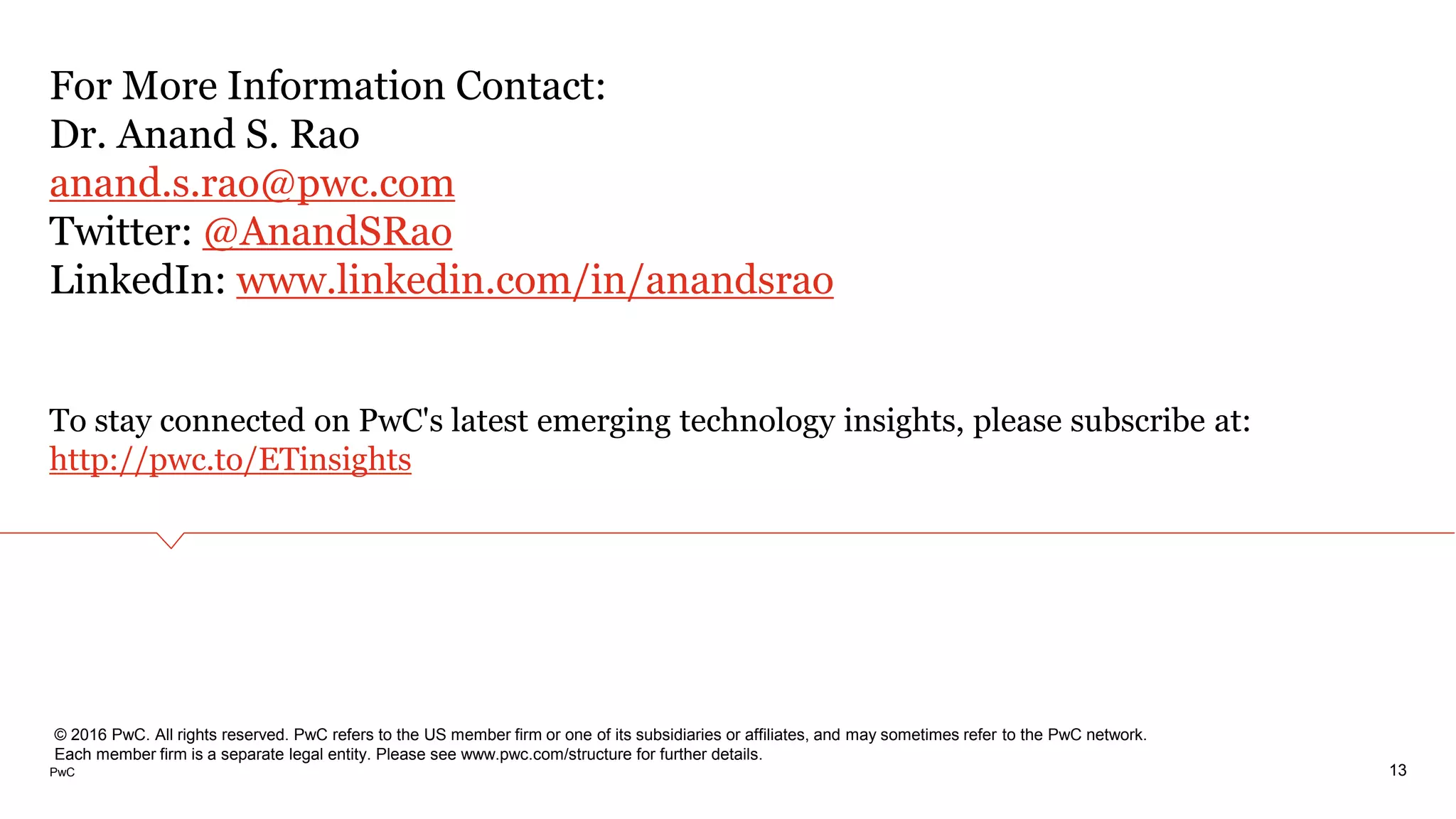 PwC
For More Information Contact:
Dr. Anand S. Rao
anand.s.rao@pwc.com
Twitter: @AnandSRao
LinkedIn: www.linkedin.com/in/anandsrao
To stay connected on PwC's latest emerging technology insights, please subscribe at:
http://pwc.to/ETinsights
13
© 2016 PwC. All rights reserved. PwC refers to the US member firm or one of its subsidiaries or affiliates, and may sometimes refer to the PwC network.
Each member firm is a separate legal entity. Please see www.pwc.com/structure for further details.
 