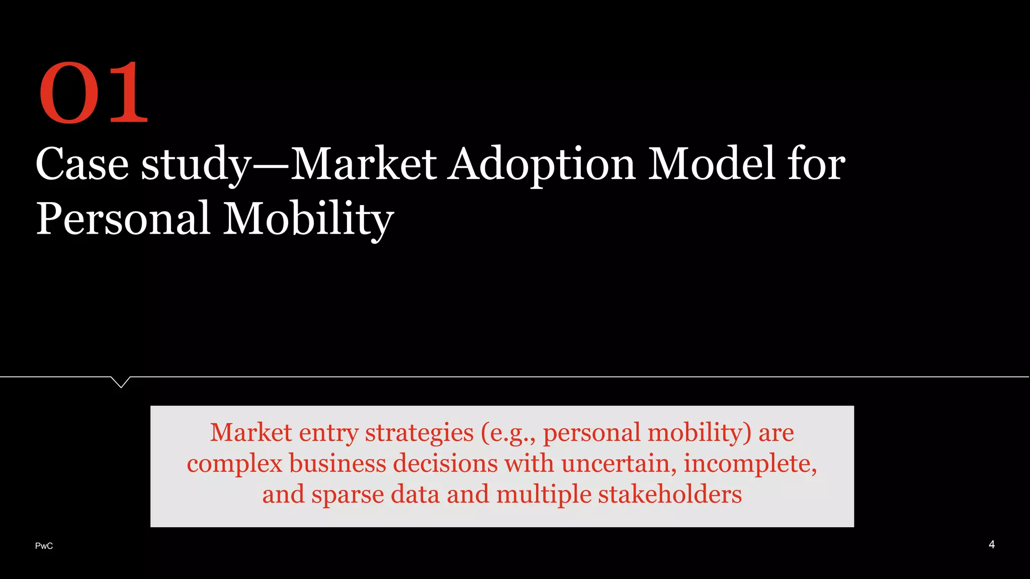 PwC
Case study—Market Adoption Model for
Personal Mobility
4
01
Market entry strategies (e.g., personal mobility) are
complex business decisions with uncertain, incomplete,
and sparse data and multiple stakeholders
 