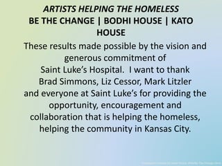 ARTISTS HELPING THE HOMELESS
BE THE CHANGE | BODHI HOUSE | KATO
HOUSE
These results made possible by the vision and
generous commitment of
Saint Luke’s Hospital. I want to thank
Brad Simmons, Liz Cessor, Mark Litzler
and everyone at Saint Luke’s for providing the
opportunity, encouragement and
collaboration that is helping the homeless,
helping the community in Kansas City.
Powerpoint created by Jared Panick, AHH/Be The Change client
 