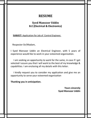 RESUME
Syed Mansoor Uddin
B.E (Electrical & Electronics)
SUBJECT: Application for Job of Control Engineer.
Respecter Sir/Madam,
I Syed Mansoor Uddin an Electrical Engineer, with 5 years of
experience would like to work in your esteemed organization.
I am seeking an opportunity to work for the same, in case if I get
selected I assure you that I will work to the best of my knowledge &
capabilities. I am enclosing all my details with this letter.
I kindly request you to consider my application and give me an
opportunity to serve your esteemed organization
Thanking you in anticipation.
Yours sincerely
Syed Mansoor Uddin
 