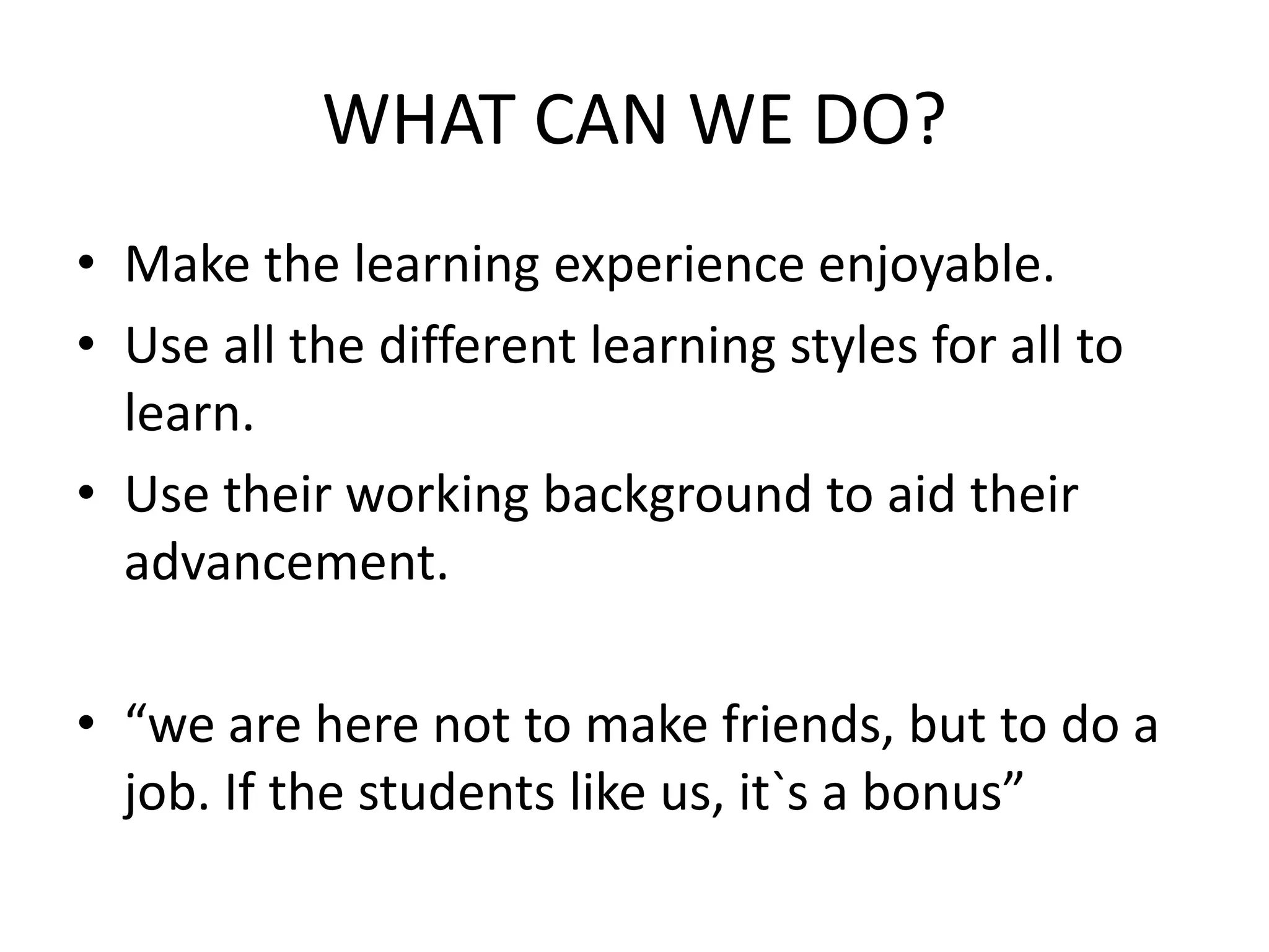 WHAT CAN WE DO?
• Make the learning experience enjoyable.
• Use all the different learning styles for all to
learn.
• Use their working background to aid their
advancement.
• “we are here not to make friends, but to do a
job. If the students like us, it`s a bonus”
 