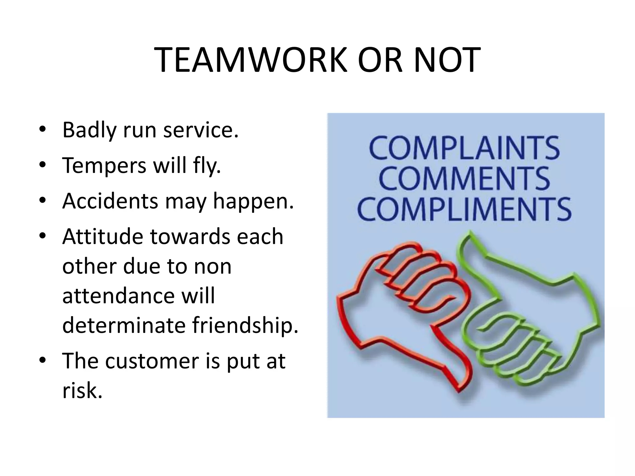 TEAMWORK OR NOT
• Badly run service.
• Tempers will fly.
• Accidents may happen.
• Attitude towards each
other due to non
attendance will
determinate friendship.
• The customer is put at
risk.
 