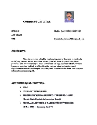 CURRICULUM VITAE
HARIS.C Mobile No: 00971556987529
ABU DHABI
UAE E-mail: harisrinu786@gmail.com
OBJECTIVE:
Aims to perceive a highly challenging, rewarding and technically
satisfying career; which will allow me to grow with the organization, both
personal and professionally. I want to work in an organization which provides
business solution to high profile client in cutting edge technology and
organization which Encourages creativity and innovation at work and Provides
international career path.
ACADEMIC QUALIFICATION:
 SSLC
 ITI ( ELECTRICIAN)KGCE
 ELECTRICAL WIREMAN PERMIT – PERMIT NO: 104709
(Kerala State Electricity Licensing Board)
 FEDERAL ELECTRICAL & WATER AUTHORTY LICENCE
(ID No: 3756 Company No: 375)
 