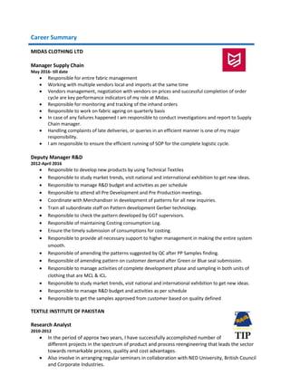 Career Summary
MIDAS CLOTHING LTD
Manager Supply Chain
May 2016- till date
 Responsible for entire fabric management
 Working with multiple vendors local and imports at the same time
 Vendors management, negotiation with vendors on prices and successful completion of order
cycle are key performance indicators of my role at Midas.
 Responsible for monitoring and tracking of the inhand orders
 Responsible to work on fabric ageing on quarterly basis
 In case of any failures happened I am responsible to conduct investigations and report to Supply
Chain manager.
 Handling complaints of late deliveries, or queries in an efficient manner is one of my major
responsibility.
 I am responsible to ensure the efficient running of SOP for the complete logistic cycle.
Deputy Manager R&D
2012-April 2016
 Responsible to develop new products by using Technical Textiles
 Responsible to study market trends, visit national and international exhibition to get new ideas.
 Responsible to manage R&D budget and activities as per schedule
 Responsible to attend all Pre Development and Pre Production meetings.
 Coordinate with Merchandiser in development of patterns for all new inquiries.
 Train all subordinate staff on Pattern development Gerber technology.
 Responsible to check the pattern developed by GGT supervisors.
 Responsible of maintaining Costing consumption Log.
 Ensure the timely submission of consumptions for costing.
 Responsible to provide all necessary support to higher management in making the entire system
smooth.
 Responsible of amending the patterns suggested by QC after PP Samples finding.
 Responsible of amending pattern on customer demand after Green or Blue seal submission.
 Responsible to manage activities of complete development phase and sampling in both units of
clothing that are MCL & ICL.
 Responsible to study market trends, visit national and international exhibition to get new ideas.
 Responsible to manage R&D budget and activities as per schedule
 Responsible to get the samples approved from customer based on quality defined
TEXTILE INSTITUTE OF PAKISTAN
Research Analyst
2010-2012
 In the period of approx two years, I have successfully accomplished number of
different projects in the spectrum of product and process reengineering that leads the sector
towards remarkable process, quality and cost advantages.
 Also involve in arranging regular seminars in collaboration with NED University, British Council
and Corporate Industries.
 