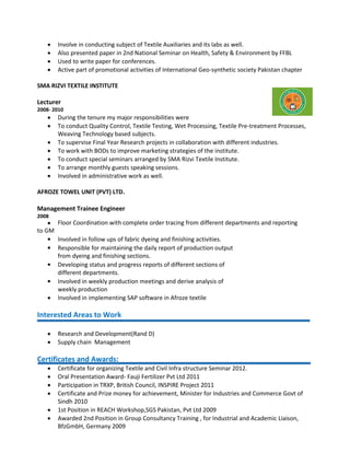  Involve in conducting subject of Textile Auxiliaries and its labs as well.
 Also presented paper in 2nd National Seminar on Health, Safety & Environment by FFBL
 Used to write paper for conferences.
 Active part of promotional activities of International Geo-synthetic society Pakistan chapter
SMA RIZVI TEXTILE INSTITUTE
Lecturer
2008- 2010
 During the tenure my major responsibilities were
 To conduct Quality Control, Textile Testing, Wet Processing, Textile Pre-treatment Processes,
Weaving Technology based subjects.
 To supervise Final Year Research projects in collaboration with different industries.
 To work with BODs to improve marketing strategies of the institute.
 To conduct special seminars arranged by SMA Rizvi Textile Institute.
 To arrange monthly guests speaking sessions.
 Involved in administrative work as well.
AFROZE TOWEL UNIT (PVT) LTD.
Management Trainee Engineer
2008
 Floor Coordination with complete order tracing from different departments and reporting
to GM
 Involved in follow ups of fabric dyeing and finishing activities.
 Responsible for maintaining the daily report of production output
from dyeing and finishing sections.
 Developing status and progress reports of different sections of
different departments.
 Involved in weekly production meetings and derive analysis of
weekly production
 Involved in implementing SAP software in Afroze textile
Interested Areas to Work
 Research and Development(Rand D)
 Supply chain Management
Certificates and Awards:
 Certificate for organizing Textile and Civil Infra structure Seminar 2012.
 Oral Presentation Award- Fauji Fertilizer Pvt Ltd 2011
 Participation in TRXP, British Council, INSPIRE Project 2011
 Certificate and Prize money for achievement, Minister for Industries and Commerce Govt of
Sindh 2010
 1st Position in REACH Workshop,SGS Pakistan, Pvt Ltd 2009
 Awarded 2nd Position in Group Consultancy Training , for Industrial and Academic Liaison,
BfzGmbH, Germany 2009
 