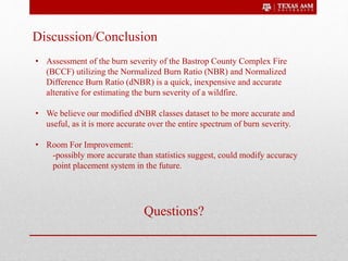 Discussion/Conclusion
• Assessment of the burn severity of the Bastrop County Complex Fire
(BCCF) utilizing the Normalized Burn Ratio (NBR) and Normalized
Difference Burn Ratio (dNBR) is a quick, inexpensive and accurate
alterative for estimating the burn severity of a wildfire.
• We believe our modified dNBR classes dataset to be more accurate and
useful, as it is more accurate over the entire spectrum of burn severity.
• Room For Improvement:
-possibly more accurate than statistics suggest, could modify accuracy
point placement system in the future.
Questions?
 
