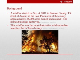 Background
• A wildfire started on Sep. 4, 2011 in Bastrop County, TX.
(East of Austin) in the Lost Pines area of the county,
approximately 34,000 acres burned and around 1,500
homes/buildings destroyed. (Pines Recovery Team, 2011)
• This wildfire was the most destructive wildland-urban
interface fire in Texas history. (Bastrop Complex Wildfire Case Study)
http://cravedfw.files.wordpress.com/2011/09/texas-fires.jpg?w=500
 