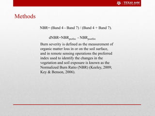 Methods
Burn severity is defined as the measurement of
organic matter loss in or on the soil surface,
and in remote sensing operations the preferred
index used to identify the changes in the
vegetation and soil exposure is known as the
Normalized Burn Ratio (NBR) (Keeley, 2009;
Key & Benson, 2006).
NBR= (Band 4 - Band 7) / (Band 4 + Band 7).
dNBR=NBRprefire - NBRpostfire
 