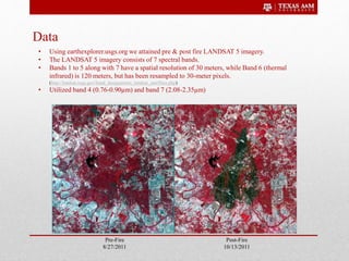 Data
Post-Fire
10/13/2011
Pre-Fire
8/27/2011
• Using earthexplorer.usgs.org we attained pre & post fire LANDSAT 5 imagery.
• The LANDSAT 5 imagery consists of 7 spectral bands.
• Bands 1 to 5 along with 7 have a spatial resolution of 30 meters, while Band 6 (thermal
infrared) is 120 meters, but has been resampled to 30-meter pixels.
(http://landsat.usgs.gov/band_designations_landsat_satellites.php)
• Utilized band 4 (0.76-0.90µm) and band 7 (2.08-2.35µm)
 