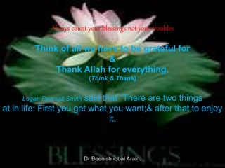 Always count your blessings not your troubles
Think of all we have to be grateful for
&
Thank Allah for everything.
(Think & Thank)
Logan Pearsall Smith said that “There are two things
at in life: First you get what you want;& after that to enjoy
it.
Dr:Beenish iqbal Arain.
 