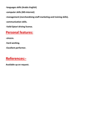 -more than 14 years in the retail pharmacy field in 2 Arabian countries Egypt
and Qatar responsible for planning and processing the retail work ,
merchandising , maintain safety , keep standards of safety , provide accurate
performance , and managing the stock . Now I am elevated to the position of
assist. Manager for tech.training in the largest pharmacy chain in Qatar.
-Pharmacy in charge of Dr-Aida medical center pharmacy from 1/5/2015till
now.- -
pharmacy in charge of Dr.Shaikha kubaisi medical center pharmacy from
05/2013 till 30/4/2015
1-Pharmacy in charge of Hatan pharmacy Qatar from 09/04/2013
2-Training in charge (assist. Manager for tech.training) for the largest pharmacy
group in Qatar (care n cure) from 01/07/2011 till 01/03/2013.
3-Pharmacy in charge (senior pharmacist) of shafi pharmacy (care n cure) Qatar
from 03/08/2009 till 30/06/2011.
4-Purchase in charge of Shafi pharmacy (care n cure) Qatar from 27/01/2008 till
01/08/2009.
5-Pharmacist (shift in charge) in Shafi pharmacy Qatar from 01/01/2005 till
06/01/2008.
6-Community pharmacist in Egypt community pharmacies from 01/01/2003 till
28/11/2004.
7-Second pharmacist in the public authority of health insurance in Egypt from
22/01/2001 till 22/12/2002.
8-Pharmacist in the army hospitals in Egypt from 15/10/2000 till 01/12/2001.
Other skills:
 